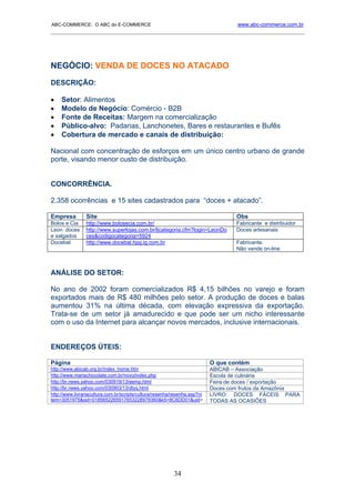 ABC-COMMERCE: O ABC do E-COMMERCE                                                  www.abc-commerce.com.br
_____________________________________________________________________________________




NEGÓCIO: VENDA DE DOCES NO ATACADO

DESCRIÇÃO:

•    Setor: Alimentos
•    Modelo de Negócio: Comércio - B2B
•    Fonte de Receitas: Margem na comercialização
•    Público-alvo: Padarias, Lanchonetes, Bares e restaurantes e Bufês
•    Cobertura de mercado e canais de distribuição:

Nacional com concentração de esforços em um único centro urbano de grande
porte, visando menor custo de distribuição.


CONCORRÊNCIA.

2.358 ocorrências e 15 sites cadastrados para “doces + atacado”.

Empresa         Site                                                               Obs
Bolos e Cia     http://www.bolosecia.com.br/                                       Fabricante e distribuidor
Leon doces      http://www.superlojas.com.br/ljcategoria.cfm?login=LeonDo          Doces artesanais
e salgados      ces&codigocategoria=5924
Docebal         http://www.docebal.hpg.ig.com.br                                   Fabricante.
                                                                                   Não vende on-line



ANÁLISE DO SETOR:

No ano de 2002 foram comercializados R$ 4,15 bilhões no varejo e foram
exportados mais de R$ 480 milhões pelo setor. A produção de doces e balas
aumentou 31% na última década, com elevação expressiva da exportação.
Trata-se de um setor já amadurecido e que pode ser um nicho interessante
com o uso da Internet para alcançar novos mercados, inclusive internacionais.


ENDEREÇOS ÚTEIS:

Página                                                                     O que contém
http://www.abicab.org.br/index_home.htm                                    ABICAB – Associação
http://www.mariachocolate.com.br/novo/index.php                            Escola de culinária
http://br.news.yahoo.com/030919/13/eemp.html                               Feira de doces / exportação
http://br.news.yahoo.com/030903/13/dtyq.html                               Doces com frutos da Amazônia
http://www.livrariacultura.com.br/scripts/cultura/resenha/resenha.asp?ni   LIVRO: DOCES FÁCEIS PARA
tem=3051975&sid=0185652265917653228979360&k5=8C6DD01&uid=                  TODAS AS OCASIÕES




                                                          34
 