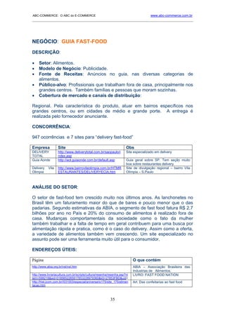 ABC-COMMERCE: O ABC do E-COMMERCE                                                      www.abc-commerce.com.br
_____________________________________________________________________________________




NEGÓCIO: GUIA FAST-FOOD
DESCRIÇÃO:

•    Setor: Alimentos.
•    Modelo de Negócio: Publicidade.
•    Fonte de Receitas: Anúncios no guia, nas diversas categorias de
     alimentos.
•    Público-alvo: Profissionais que trabalham fora de casa, principalmente nos
     grandes centros. Também famílias e pessoas que moram sozinhas.
•    Cobertura de mercado e canais de distribuição:

Regional. Pela característica do produto, atuar em bairros específicos nos
grandes centros, ou em cidades de médio e grande porte. A entrega é
realizada pelo fornecedor anunciante.

CONCORRÊNCIA:

947 ocorrências e 7 sites para “delivery fast-food”

Empresa            Site                                               Obs
DELIVERY           http://www.deliverytotal.com.br/saopaulo/i         Site especializado em delivery
TOTAL              ndex.asp
Guia Aonde         http://aol.guiaonde.com.br/default.asp             Guia geral sobre SP. Tem seção muito
                                                                      boa sobre restaurantes delivery
Delivery    Vila   http://www.bairrovilaolimpia.com.br/HTMR           Site de divulgação regional – bairro Vila
Olimpia            ESTAURANTES/DELIVERYECIA.htm                       Olímpia – S.Paulo



ANÁLISE DO SETOR:

O setor de fast-food tem crescido muito nos últimos anos. As lanchonetes no
Brasil têm um faturamento maior do que de bares e pouco menor que o das
padarias. Segundo estimativas da ABIA, o segmento de fast food fatura R$ 2,7
bilhões por ano no País e 20% do consumo de alimentos é realizado fora de
casa. Mudanças comportamentais da sociedade como o fato da mulher
também trabalhar e a falta de tempo em geral contribuem para uma busca por
alimentação rápida e pratica, como é o caso do delivery. Assim como a oferta,
a variedade de alimentos também vem crescendo. Um site especializado no
assunto pode ser uma ferramenta muito útil para o consumidor.

ENDEREÇOS ÚTEIS:

Página                                                                     O que contém
http://www.abia.org.br/vst/vst.htm                                         ABIA – Associação Brasileira das
                                                                           Industrias de Alimentos.
http://www.livrariacultura.com.br/scripts/cultura/resenha/resenha.asp?ni   LIVRO: FAST FOOD NATION
tem=599218&sid=0185652265917653228979360&k5=27853FBD&uid=
http://hist.jcom.com.br//031003/especial/aniversario175/site_175/alimen    Art. Das confeitarias ao fast food
tacao.htm



                                                          35
 