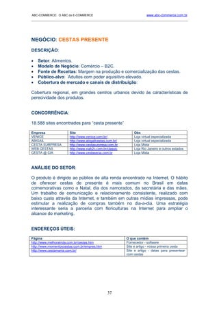 ABC-COMMERCE: O ABC do E-COMMERCE                                     www.abc-commerce.com.br
_____________________________________________________________________________________




NEGÓCIO: CESTAS PRESENTE
DESCRIÇÃO:

•   Setor: Alimentos.
•   Modelo de Negócio: Comércio – B2C.
•   Fonte de Receitas: Margem na produção e comercialização das cestas.
•   Público-alvo: Adultos com poder aquisitivo elevado.
•   Cobertura de mercado e canais de distribuição:

Cobertura regional, em grandes centros urbanos devido às características de
perecividade dos produtos.


CONCORRÊNCIA:

18.588 sites encontrados para “cesta presente”

Empresa                Site                                   Obs
VENICE                 http://www.venice.com.br/              Loja virtual especializada
ABIGAIL                http://www.abigailcestas.com.br/       Loja virtual especializada
CESTA SURPRESA         http://www.cestasurpresa.com.br        Loja Mista
WEB CESTAS             http://www.viab2c.com.br/classic       Loja Rio Janeiro e outros estados
CESTA @ CIA            http://www.cestasecia.com.br           Loja Mista



ANÁLISE DO SETOR:

O produto é dirigido ao público de alta renda encontrado na Internet. O hábito
de oferecer cestas de presente é mais comum no Brasil em datas
comemorativas como o Natal, dia dos namorados, da secretária e das mães.
Um trabalho de comunicação e relacionamento consistente, realizado com
baixo custo através da Internet, e também em outras mídias impressas, pode
estimular a realização de compras também no dia-a-dia. Uma estratégia
interessante seria a parceria com floriculturas na Internet para ampliar o
alcance do marketing.


ENDEREÇOS ÚTEIS:

Página                                                    O que contém
http://www.melhorainda.com.br/cestas.htm                  Fornecedor - software
http://www.momentoscestas.com.br/empres.htm               Site e artigo - nossa primeira cesta
http://www.cestamania.com.br/                             Site e artigo - datas para presentear
                                                          com cestas




                                                37
 