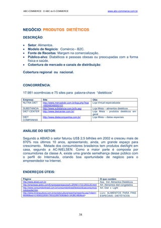 ABC-COMMERCE: O ABC do E-COMMERCE                                                     www.abc-commerce.com.br
_____________________________________________________________________________________




NEGÓCIO: PRODUTOS DIETÉTICOS
DESCRIÇÃO:

•    Setor: Alimentos.
•    Modelo de Negócio: Comércio - B2C.
•    Fonte de Receitas: Margem na comercialização.
•    Público-alvo: Diabéticos e pessoas obesas ou preocupadas com a forma
     física e saúde.
•    Cobertura de mercado e canais de distribuição:

Cobertura regional ou nacional.



CONCORRÊNCIA:

17.981 ocorrências e 75 sites para palavra-chave “dietéticos”

Empresa             Site                                               Obs
NUTRA DIET          http://www.mercadobr.com.br/loja.php?loja          Loja Virtual especializada
                    =66048349000101
SUBSTANCIA          http://www.substancia.com.br/lv.asp                Loja Mista – alimentos dietéticos
DIET CENTER         http://www.dietcenter.com.br/                      Loja Mista - produtos dietéticos em
                                                                       geral
DIET                http://www.dietecompanhia.com.br/                  Loja Mista – dietas especiais
COMPANHIA



ANÁLISE DO SETOR:

Segundo a ABIAD o setor faturou US$ 2,5 bilhões em 2002 e cresceu mais de
870% nos últimos 10 anos, apresentando, ainda, um grande espaço para
crescimento. Metade dos consumidores brasileiros tem produtos diet/light em
casa, segundo a AC-NIELSEN. Como a maior parte é composta por
consumidores da classe A, existe uma grande semelhança desse público com
o perfil do Internauta, criando boa oportunidade de negócio para o
empreendedor na Internet.


ENDEREÇOS ÚTEIS:

Página                                                                         O que contém
http://www.abiad.com.br                                                        Ass. Ind. Alimentos Dietéticos
http://empresas.globo.com/Empresasenegocios/0,,ERA611733-2933,00.html          Art. Alimentos diet congelados
http://www.consumidorbrasil.com.br/consumidorbrasil/textos/dicasconsumo/p      Art. Diet x Light
rodutosdiet.htm
http://www.livrariacultura.com.br/scripts/cultura/resenha/resenha.asp?nitem=   Livro: ALIMENTOS PARA FINS
66996&sid=0185652265917653228979360&k5=3A3BC4B0&uid=                           ESPECIAIS - DIETÉTICOS




                                                         38
 