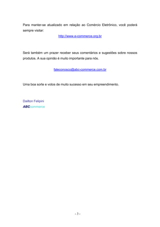 Para manter-se atualizado em relação ao Comércio Eletrônico, você poderá
sempre visitar:
                        http://www.e-commerce.org.br




Será também um prazer receber seus comentários e sugestões sobre nossos
produtos. A sua opinião é muito importante para nós.


                     faleconosco@abc-commerce.com.br



Uma boa sorte e votos de muito sucesso em seu empreendimento.




Dailton Felipini
ABCcommerce




                                   -3-
 