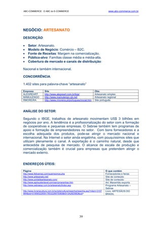 ABC-COMMERCE: O ABC do E-COMMERCE                                                    www.abc-commerce.com.br
_____________________________________________________________________________________




NEGÓCIO: ARTESANATO
DESCRIÇÃO:

•   Setor: Artesanato.
•   Modelo de Negócio: Comércio – B2C.
•   Fonte de Receitas: Margem na comercialização.
•   Público-alvo: Famílias classe média e média-alta.
•   Cobertura de mercado e canais de distribuição:

Nacional e também internacional.

CONCORRÊNCIA:

1.402 sites para palavra-chave “artesanato”

Empresa              Site                                               Obs
ALEGREART            http://www.alegreart.com.br/loja/                  Artesanato simples
MAMULENGO            http://www.mamulengo.cjb.net                       Artesanato regional
RMOREIRA             http://www.rmoreira.pt/portugues/inicial.htm       Site português



ANÁLISE DO SETOR:

Segundo o IBGE, trabalhos de artesanato movimentam US$ 3 bilhões em
negócios por ano. A tendência é a profissionalização do setor com a formação
de cooperativas e pequenas empresas. O Sebrae também tem programas de
apoio e formação de empreendedores no setor. Com bons fornecedores e a
escolha adequada dos produtos, pode-se atingir o mercado nacional e
internacional. Na Internet o setor ainda engatinha, com pouquíssimos sites que
utilizam plenamente o canal. A exportação é o caminho natural, desde que
antecedida de pesquisa de mercado. O alcance de escala de produção e
comercialização também é crucial para empresas que pretendem atingir o
mercado externo.


ENDEREÇOS ÚTEIS:

Página                                                                             O que contém
http://www.feitoamao.com/quemsomos.php                                             Fornecedores e feiras
http://www.artesanato.net/                                                         Site de conteúdo
http://www.portaldeartesanato.com/                                                 Site de conteúdo
http://www.agrisustentavel.com/san/pmaranhao.htm                                   Art. Maranhão exporta
http://www.sebraesp.com.br/artesanato/Index.asp                                    Programa Artesanato –
                                                                                   Sebrae
http://www.livrariacultura.com.br/scripts/cultura/resenha/resenha.asp?nitem=3107   Livro: ARTESÃOS DO
984&sid=0185652265917653228979360&k5=3A26D56D&uid=                                 BRASIL




                                                         39
 
