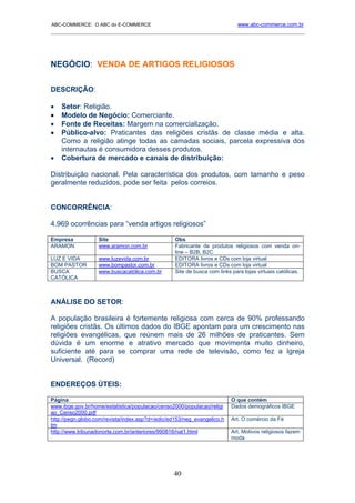 ABC-COMMERCE: O ABC do E-COMMERCE                                            www.abc-commerce.com.br
_____________________________________________________________________________________




NEGÓCIO: VENDA DE ARTIGOS RELIGIOSOS

DESCRIÇÃO:

•   Setor: Religião.
•   Modelo de Negócio: Comerciante.
•   Fonte de Receitas: Margem na comercialização.
•   Público-alvo: Praticantes das religiões cristãs de classe média e alta.
    Como a religião atinge todas as camadas sociais, parcela expressiva dos
    internautas é consumidora desses produtos.
•   Cobertura de mercado e canais de distribuição:

Distribuição nacional. Pela característica dos produtos, com tamanho e peso
geralmente reduzidos, pode ser feita pelos correios.


CONCORRÊNCIA:

4.969 ocorrências para “venda artigos religiosos”

Empresa            Site                           Obs
ARAMON             www.aramon.com.br              Fabricante de produtos religiosos com venda on-
                                                  line – B2B, B2C
LUZ E VIDA         www.luzevida.com.br            EDITORA livros e CDs com loja virtual
BOM PASTOR         www.bompastor.com.br           EDITORA livros e CDs com loja virtual
BUSCA              www.buscacatólica.com.br       Site de busca com links para lojas virtuais católicas.
CATÓLICA



ANÁLISE DO SETOR:

A população brasileira é fortemente religiosa com cerca de 90% professando
religiões cristãs. Os últimos dados do IBGE apontam para um crescimento nas
religiões evangélicas, que reúnem mais de 26 milhões de praticantes. Sem
dúvida é um enorme e atrativo mercado que movimenta muito dinheiro,
suficiente até para se comprar uma rede de televisão, como fez a Igreja
Universal. (Record)


ENDEREÇOS ÚTEIS:

Página                                                                    O que contém
www.ibge.gov.br/home/estatistica/populacao/censo2000/populacao/religi     Dados demográficos IBGE
ao_Censo2000.pdf
http://pegn.globo.com/revista/index.asp?d=/edic/ed153/neg_evangelico.h    Art. O comércio da Fé
tm
http://www.tribunadonorte.com.br/anteriores/990816/nat1.html              Art. Motivos religiosos fazem
                                                                          moda




                                                 40
 