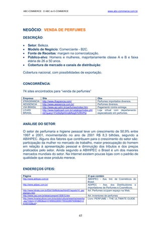 ABC-COMMERCE: O ABC do E-COMMERCE                                                  www.abc-commerce.com.br
_____________________________________________________________________________________




NEGÓCIO: VENDA DE PERFUMES
DESCRIÇÃO:

•    Setor: Beleza.
•    Modelo de Negócio: Comerciante - B2C.
•    Fonte de Receitas: margem na comercialização.
•    Público-alvo: Homens e mulheres, majoritariamente classe A e B e faixa
     etária de 26 a 50 anos.
•    Cobertura de mercado e canais de distribuição:

Cobertura nacional, com possibilidades de exportação.


CONCORRÊNCIA:

74 sites encontrados para “venda de perfumes”

Empresa             Site                                                   Obs
iFRAGRANCIA         http://www.ifragrancia.com/                            Perfumes importados diversos.
AESSENCIA           http://www.aessencia.com.br/                           Perfumes diversos.
VIA BRASIL          http://www.api.adm.br/perfumes/index.htm               Pagamento contra entrega.
LOJAS               http://www.lojabrasil.com.br/catalogo/index.pht        Loja virtual com departamento
BRASIL              ml?query=YVdSZlpHVndkRzg5TVRVPQ                        especializado em perfumes.



ANÁLISE DO SETOR:

O setor de perfumaria e higiene pessoal teve um crescimento de 50,9% entre
1997 e 2001, movimentando no ano de 2001 R$ 8,3 bilhões, segundo a
ABIHPEC. Alguns dos fatores que contribuem para o crescimento do setor são:
participação da mulher no mercado de trabalho, maior preocupação do homem
em relação à apresentação pessoal e diminuição dos tributos e dos preços
praticados pelo setor. Ainda segundo a ABIHPEC o Brasil é um dos maiores
mercados mundiais do setor. Na Internet existem poucas lojas com o padrão de
qualidade que esse produto merece.


ENDEREÇOS ÚTEIS:

Página                                                              O que contém
http://www.abihpec.com.br                                           ABIHPEC - Ass. Ind. de Cosméticos do
                                                                    Brasil.
http://www.adipec.com.br/                                           ADIPEC - Ass. dos Distribuidores e
                                                                    Importadores de Perfumes e Cosméticos.
http://www.bitrate.com.br/Ebit1/bitNoticias/html/01agosto14_gaz     Art. Perfumes ocupam espaço na Web.
etamerc.htm
http://www.zaz.com.br/istoe/comport/150815.htm                      Art. Inventores de perfumes
http://www.livrariacultura.com.br/scripts/cultura/resenha/resenha   Livro: PERFUME – THE ULTIMATE GUIDE
.asp?nitem=312882&sid=0185652265917653228979360&k5=2
4105102&uid=




                                                           43
 