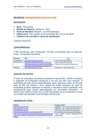 ABC-COMMERCE: O ABC do E-COMMERCE                                                     www.abc-commerce.com.br
_____________________________________________________________________________________




NEGÓCIO: BRINQUEDOS EDUCATIVOS
DESCRIÇÃO:

•    Setor: Brinquedos.
•    Modelo de Negócio: Comércio – B2C.
•    Fonte de Receitas: Margem na comercialização.
•    Público-alvo: Pais classes A e B, com filhos até 14 anos de idade
•    Cobertura de mercado e canais de distribuição:

Cobertura Nacional


CONCORRÊNCIA:

7.168 ocorrências para “brinquedos” 59 sites encontrados para as palavras-
chave “brinquedos educativos”

Empresa            Site                                                                   Obs
TRENZINHO          http://www.trenzinho.com.br/                         Loja Virtual especializada
INTERATIVO         http://www.shoppinginterativo.com.br/cgi-            Loja na área de educação.
                   bin/ShoppingInterativo.storefront/3faa852a0          Seção de brinquedos educacionais
                   462408e273fc8eeb005067b/Catalog/1023
SIMQUE             http://www.simque.com.br/                            Fabricante – site institucional



ANÁLISE DO SETOR:

O setor de brinquedos movimenta anualmente mais de R$ 1 bilhão no Brasil e
o segmento de brinquedos educativos é um dos que têm mais crescido. A
quantidade de lojas físicas especializadas nesse segmento saltou de 60 para
mais de 200 nos últimos 2 anos. Apesar de muitas empresas do setor de
brinquedos já terem presença na Internet, o mercado é pouco explorado, com
pouquíssimas lojas virtuais especializadas em brinquedos educativos. O
cliente típico desse produto tem o perfil semelhante ao do consumidor on-line
com renda mais elevada e boa formação educacional.


ENDEREÇOS ÚTEIS:

Página                                                                  O que contém
http://www.abrinq.com.br/                                               ABRINQ – Ass. Fabricantes Brinquedos
http://www.abrine.com.br/                                               ABRINE - Ass. Brinquedos Educativos
http://www.abrinq.com.br/                                               Associação fabricantes de brinquedos
http://jornalnacional.globo.com/ultima.jsp?id=24157                     Brinquedos educativos ganham espaço
http://www.livrariacultura.com.br/scripts/cultura/resenha/resenha.asp   Livro: COMO FAZER BRINQUEDOS
?nitem=3007009&sid=0185652265917653228979360&k5=2DD6CB                  ORIGINAIS
EF&uid=




                                                          45
 