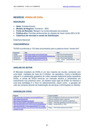 ABC-COMMERCE: O ABC do E-COMMERCE                                              www.abc-commerce.com.br
_____________________________________________________________________________________




NEGÓCIO: VENDA DE DVDs
DESCRIÇÃO:

•   Setor: Entretenimento.
•   Modelo de Negócio: Comércio – B2C.
•   Fonte de Receitas: Margem na comercialização de produtos.
•   Público-alvo: Famílias pertencentes às classes de maior renda (90% A/ B)
•   Cobertura de mercado e canais de distribuição:

Cobertura Nacional

CONCORRÊNCIA:

79.055 ocorrências e 133 sites encontrados para a palavra-chave “venda dvd”.

Empresa           Site                                                Obs
DVDja             http://www.dvdja.com.br/home2.asp                   Loja virtual especializada
ARENA DVD         http://www.ciashop.com.br/arenadvd/default.asp      Loja virtual especializada
DVDworld          http://dvdworld.com.br/dvdworld.hts                 Loja virtual especializada
SEMINOVO          http://www.dvdseminovo.com.br/                      Loja virtual especializada   DVD
                                                                      seminovo



ANÁLISE DO SETOR:

O Mercado brasileiro de DVDs é um dos maiores do mundo, contando com
uma base instalada de mais de 2 milhões de aparelhos. Como a tendência
natural é a substituição gradativa do vídeo cassete tradicional pelos aparelhos
DVDs, a venda de DVDs torna-se um mercado atrativo e certamente em
crescimento nos próximos anos. Já existem boas lojas de DVDs na Internet e
uma boa estratégia é o foco no relacionamento, assim como a geração de
valor às compras através da implantação de serviços e informações os clientes.


ENDEREÇOS ÚTEIS:

Página                                                    O que contém
http://www.abc-commerce.com.br/maxDVD.htm                 Plano de Negócios Pronto de uma loja de DVDs
http://www.dvd.com.br/                                    Site de conteúdo sobre o assunto
http://www.dvdmagazine.com.br/                            Site de conteúdo com noticias e resenhas
http://br.news.yahoo.com/020814/13/7mx7.html              Artigo – mercado aparelhos de DVD nos USA
http://jbonline.terra.com.br/jb/online/musicalidade/ba    Artigo – venda DVDs e CDs
stidores/2002/09/17/onlmusbas20020917011.html
http://www3.estadao.com.br/economia/noticias/2002         Artigo – VHS ainda sobrevive ao DVD
/fev/06/170.htm




                                                     47
 