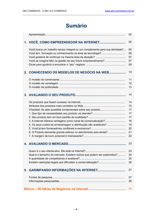 ABC-COMMERCE: O ABC do E-COMMERCE                                                                   www.abc-commerce.com.br
_____________________________________________________________________________________



                                                  Sumário
    Apresentação.............................................................................................................   02


 1. VOCÊ, COMO EMPREENDEDOR NA INTERNET.............................                                                            05

    Você busca um trabalho tempo integral ou um complemento para sua atividade?...                                              05
    Você tem formação ou conhecimento na área de tecnologia?.................................                                   06
    Você gostaria de continuar na mesma área de atuação? .........................................                              07
    Você se imagina feliz na gestão de seu futuro empreendimento? ............................                                  07
    Dicas para ajudá-lo a encontrar o “seu” negócio. ......................................................                     08


 2. CONHECENDO OS MODELOS DE NEGÓCIO NA WEB................... 10

    O modelo do comerciante..........................................................................................           11
    O modelo de corretagem. ..........................................................................................          12
    O modelo de publicidade. ..........................................................................................         13


 3. AVALIANDO O SEU PRODUTO......................................................... 14

    Os produtos que fazem sucesso na Internet.............................................................                      14
    Atributos dos produtos mais vendidos na Web..........................................................                       15
    Checklist: As sete questões fundamentais sobre seu produto..................................                                17
    1. Que tipo de necessidades seu produto vai atender?.............................................                           17
    2. Seu produto tem um bom padrão de qualidade?...................................................                           17
    3. A Internet oferece vantagens como canal de comercialização?............................                                  18
    4. Os seus custos de armazenagem e distribuição são aceitáveis? .........................                                   19
    5. Você já tem fornecedores confiáveis e exclusivos? ..............................................                         20
    6. O Produto demanda grande esforço no atendimento pós-venda? ........................                                      21
    7. A margem de lucro possível é interessante?.........................................................                      22


 4. AVALIANDO O MERCADO................................................................. 23

    Quem é o seu cliente-alvo. Ele está na Internet?.......................................................                     23
    Qual é o tamanho do mercado. Existem nichos que podem ser explorados?...........                                            24
    A quantidade de competidores é aceitável?...............................................................                    25
    Existem restrições legais que dificultam a comercialização?.....................................                            26


 5. GARIMPANDO INFORMAÇÕES NA INTERNET...............................                                                           27

    Fontes de pesquisa....................................................................................................      27
    Informações pesquisadas...........................................................................................          28


 Bônus – 50 Idéias de Negócios na Internet..........................................                                            30




                                                            -4-
 