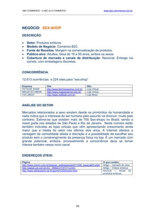 ABC-COMMERCE: O ABC do E-COMMERCE                                       www.abc-commerce.com.br
_____________________________________________________________________________________




NEGÓCIO: SEX-SHOP

DESCRIÇÃO:

•   Setor: Produtos eróticos.
•   Modelo de Negócio: Comércio B2C.
•   Fonte de Receitas: Margem na comercialização de produtos.
•   Público-alvo: Adultos, faixa de 18 a 50 anos, ambos os sexos
•   Cobertura de mercado e canais de distribuição: Nacional. Entrega via
    correio, com embalagens discretas.


CONCORRÊNCIA:

12.613 ocorrências e 224 sites para “sex-shop”

Empresa              Site                                Obs
FETICHE SHOP         http://www.fetichesexshop.com.br/   Loja Virtual
MAGIA DO AMOR        http://www.magiadoamor.com.br/      Loja Virtual
VIA LIBIDO           http://www.vialibido.com.br/        Loja Mista



ANÁLISE DO SETOR:

Mercados relacionados a sexo existem desde os primórdios da humanidade e
nada indica que o interesse do ser humano pelo assunto vá diminuir, muito pelo
contrário. Estima-se que existam mais de 700 Sex-shops no Brasil, sendo a
maior parte nos estados de São Paulo e Rio de Janeiro. Neste número estão
também incluídas as lojas virtuais que vêm apresentando crescimento ainda
maior que a média do setor nos últimos dois anos. A Internet oferece a
vantagem da comodidade aliada à discrição e a possibilidade de escolher seu
produto sem o constrangimento da presença física na loja. É um mercado com
grande potencial, embora, provavelmente a concorrência deva se tornar
intensa também nesse novo canal.


ENDEREÇOS ÚTEIS:

Página                                                                  O que contém
http://www.cosmo.com.br/redacao_web/especiais/011206_especial03.shtm    Artigo – mercado do sexo
http://www2.uol.com.br/JC/_1999/2211/if1711o.htm                        Artigo – Vídeos eróticos
http://www.webexplorer.eti.br/ganhe%20dinheiro.html                     Anuncio – venda de
                                                                        produtos eróticos.




                                               50
 