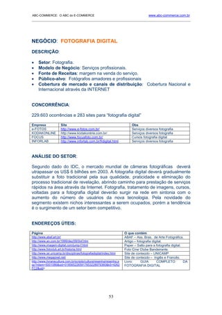 ABC-COMMERCE: O ABC do E-COMMERCE                                                     www.abc-commerce.com.br
_____________________________________________________________________________________




NEGÓCIO: FOTOGRAFIA DIGITAL
DESCRIÇÃO:

•    Setor: Fotografia.
•    Modelo de Negócio: Serviços profissionais.
•    Fonte de Receitas: margem na venda do serviço.
•    Público-alvo: Fotógrafos amadores e profissionais
•    Cobertura de mercado e canais de distribuição: Cobertura Nacional e
     Internacional através da INTERNET


CONCORRÊNCIA:

229.603 ocorrências e 283 sites para “fotografia digital”

Empresa               Site                                                 Obs
e-FOTOS               http://www.e-fotos.com.br/                           Serviços diversos fotografia
KODAKONLINE           http://www.kodakonline.com.br/                       Serviços diversos fotografia
FOCUS                 http://www.focusfoto.com.br/                         Cursos fotografia digital
INFORLAB              http://www.inforlab.com.br/frdigital.html            Serviços diversos fotografia



ANÁLISE DO SETOR:

Segundo dado do IDC, o mercado mundial de câmeras fotográficas deverá
utrapassar os US$ 6 bilhões em 2003. A fotografia digital deverá gradualmente
substituir a foto tradicional pela sua qualidade, praticidade e eliminação do
processo tradicional de revelação, abrindo caminho para prestação de serviços
rápidos na área através da Internet. Fotografia, tratamento de imagens, cursos,
voltadas para a fotografia digital deverão surgir na rede em sintonia com o
aumento do número de usuários da nova tecnologia. Pela novidade do
segmento existem nichos interessantes a serem ocupados, porém a tendência
é o surgimento de um setor bem competitivo.


ENDEREÇOS ÚTEIS:

Página                                                                O que contém
http://www.abaf.art.br/                                               ABAF – Ass. Bras. de Arte Fotográfica.
http://www.an.com.br/1999/dez/09/0inf.htm                             Artigo – fotografia digital.
http://www.imagem-digital.com/jump-f.html                             Paper – Salto para a fotografia digital.
http://www.fotoclub.art.br/historia.html                              Foto Cine Clube Bandeirante.
http://www.iar.unicamp.br/disciplinas/fotografiadigital/index.html    Site de conteúdo – UNICAMP
http://www.megapixel.net/                                             Site de conteúdo – Inglês e Francês.
http://www.livrariacultura.com.br/scripts/cultura/resenha/resenha.a   Livro:      GUIA       COMPLETO          DA
sp?nitem=5001086&sid=0185652265917653228979360&k5=4262                FOTOGRAFIA DIGITAL
FC2&uid=




                                                          53
 