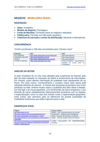 ABC-COMMERCE: O ABC do E-COMMERCE                                                      www.abc-commerce.com.br
_____________________________________________________________________________________




NEGÓCIO: IMOBILIÁRIA RURAL
DESCRIÇÃO:

•    Setor: Imobiliário.
•    Modelo de Negócio: Corretagem.
•    Fonte de Receitas: Comissão sobre os negócios realizados.
•    Público-alvo: Famílias com alto poder aquisitivo.
•    Cobertura de mercado e canais de distribuição: Nacional e internacional


CONCORRÊNCIA:

19.422 ocorrências e 168 sites encontrados para “imóveis rurais”

Empresa                    Site                                                 Obs
SO FAZENDA                 http://www.sofazenda.com.br/index.htm                Site especializado
FAZENDA ON-LINE            http://www.fazonline.com.br/                         Site especializado
VILELA                     http://www.vilelamaiaimoveis.com.br/                 Site especializado
PLANETA IMÓVEL             http://www.planetaimovel.com/                        Portal imobiliário – disponibiliza o
                                                                                sistema de busca para as
                                                                                imobiliárias



ANÁLISE DO SETOR:

O setor imobiliário foi um dos mais afetados pelo surgimento da Internet, pelo
fato de estar baseado no manuseio de dados e fornecimento de informações.
Em imóveis, quem oferece informação de qualidade mais rapidamente sai na
frente. Por esse motivo, inevitavelmente o sucesso nesse setor passa pela
utilização eficiente da Internet. A maioria das empresas já percebeu isso e tem
presença na rede, embora muitas vezes a qualidade dos sites deixe a desejar.
Um site ágil e de visual agradável, com ferramentas de fusca amigáveis; o uso
eficiente do canal, estabelecendo relacionamentos produtivos com os clientes;
a especialização, como no caso dos imóveis rurais; a segmentação geográfica,
entre outras, são caminhos para se diferenciar da grande quantidade de
imobiliárias tradicionais que estão migrando para a rede.


ENDEREÇOS ÚTEIS:

Página                                                           O que contém
http://www.abadi.com.br/                                         ABADI – Ass. Administradoras de imóveis
http://www.netsense.com.br/propostacerta/prop.htm                Fornecedor - Software para imobiliárias
http://www.pauloangelim.com.br/artigos1_15.html                  Artigo - Corretor de imóveis e a Internet
http://www.planetarium.com.br/planetarium/noticias/2001/1/       Artigo - Internet amplia venda de imóveis
978439859
http://www.livrariacultura.com.br/scripts/cultura/resenha/res    LIVRO: AVALIAÇÃO         DE    PROPRIEDADES
enha.asp?nitem=671199&sid=0185652265917653228979                 RURAIS
360&k5=11B80CAD&uid=




                                                            54
 