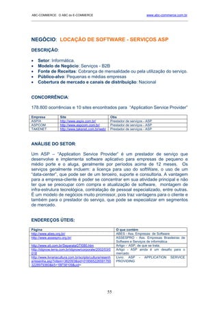 ABC-COMMERCE: O ABC do E-COMMERCE                                             www.abc-commerce.com.br
_____________________________________________________________________________________




NEGÓCIO: LOCAÇÃO DE SOFTWARE - SERVIÇOS ASP
DESCRIÇÃO:

•   Setor: Informática.
•   Modelo de Negócio: Serviços - B2B
•   Fonte de Receitas: Cobrança de mensalidade ou pela utilização do serviço.
•   Público-alvo: Pequenas e médias empresas
•   Cobertura de mercado e canais de distribuição: Nacional


CONCORRÊNCIA:

178.800 ocorrências e 10 sites encontrados para “Application Service Provider”

Empresa             Site                               Obs
ASPIX               http://www.aspix.com.br/           Prestador de serviços - ASP
ASPCOM              http://www.aspcom.com.br/          Prestador de serviços - ASP
TAKENET             http://www.takenet.com.br/web/     Prestador de serviços - ASP



ANÁLISE DO SETOR:

Um ASP – “Application Service Provider” é um prestador de serviço que
desenvolve e implementa software aplicativo para empresas de pequeno e
médio porte e o aluga, geralmente por períodos acima de 12 meses. Os
serviços geralmente incluem: a licença para uso do softWare, o uso de um
“data-center”, que pode ser de um terceiro, suporte e consultoria. A vantagem
para a empresa-cliente é poder se concentrar em sua atividade principal e não
ter que se preocupar com compra e atualização de software, montagem de
infra-estrutura tecnológica, contratação de pessoal especializado, entre outras.
É um modelo de negócios muito promissor, pois traz vantagens para o cliente e
também para o prestador do serviço, que pode se especializar em segmentos
de mercado.


ENDEREÇOS ÚTEIS:

Página                                                     O que contém
http://www.abes.org.br/                                    ABES - Ass. Empresas de Software
http://www.assespro.org.br/                                ASSESPRO - Ass. Empresas Brasileiras de
                                                           Software e Serviços de informática
http://www.sit.com.br/SeparataGTI080.htm                   Artigo - ASP, de que se trata.
http://idgnow.terra.com.br/idgnow/corporate/2002/03/0      Artigo - ASP ainda é um desafio para o
018                                                        mercado
http://www.livrariacultura.com.br/scripts/cultura/resenh   Livro: ASP - APPLICATION SERVICE
a/resenha.asp?nitem=382093&sid=018565226591765             PROVIDING
3228979360&k5=1BF58109&uid=




                                                     55
 
