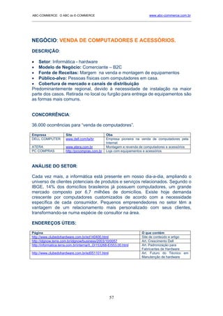 ABC-COMMERCE: O ABC do E-COMMERCE                                        www.abc-commerce.com.br
_____________________________________________________________________________________




NEGÓCIO: VENDA DE COMPUTADORES E ACESSÓRIOS.
DESCRIÇÃO:

• Setor: Informática - hardware
• Modelo de Negócio: Comerciante – B2C
• Fonte de Receitas: Margem na venda e montagem de equipamentos
• Público-alvo: Pessoas físicas com computadores em casa.
• Cobertura de mercado e canais de distribuição
Predominantemente regional, devido à necessidade de instalação na maior
parte dos casos. Retirada no local ou furgão para entrega de equipamentos são
as formas mais comuns.


CONCORRÊNCIA:

36.000 ocorrências para “venda de computadores”.

Empresa               Site                       Obs
DELL COMPUTER         www.dell.com/la/br         Empresa pioneira na venda de computadores pela
                                                 Internet
ATERA                 www.atera.com.br           Montagem e revenda de computadores e acessórios
PC COMPRAS            http://pccompras.com.br    Loja com equipamentos e acessórios



ANÁLISE DO SETOR:

Cada vez mais, a informática está presente em nosso dia-a-dia, ampliando o
universo de clientes potenciais de produtos e serviços relacionados. Segundo o
IBGE, 14% dos domicílios brasileiros já possuem computadores, um grande
mercado composto por 6,7 milhões de domicílios. Existe hoje demanda
crescente por computadores customizados de acordo com a necessidade
específica de cada consumidor. Pequenos empreendedores no setor têm a
vantagem de um relacionamento mais personalizado com seus clientes,
transformando-se numa espécie de consultor na área.

ENDEREÇOS ÚTEIS:

Página                                                               O que contém
http://www.clubedohardware.com.br/ed140400.html                      Site de conteúdo e artigo
http://idgnow.terra.com.br/idgnow/business/2003/10/0057              Art. Crescimento Dell
http://informatica.terra.com.br/interna/0,,OI153268-EI553,00.html    Art. Padronização para
                                                                     Fabricantes de Hardware
http://www.clubedohardware.com.br/ed051101.html                      Art. Futuro do Técnico em
                                                                     Manutenção de hardware




                                                    57
 