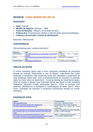 ABC-COMMERCE: O ABC do E-COMMERCE                                                      www.abc-commerce.com.br
_____________________________________________________________________________________




NEGÓCIO: E-MAIL MARKETING OPT-IN
DESCRIÇÃO:

•    Setor: Internet.
•    Modelo de Negócio: Serviços - B2B.
•    Fonte de Receitas: Margem na vendade serviços.
•    Público-alvo: Empresas que utilizam a Internet como canal mercadológico.
•    Cobertura de mercado e canais de distribuição:

Nacional e internacional.

CONCORRÊNCIA:

504 ocorrências para “venda e-mail opt-in”

Empresa               Site                                                       Obs
TECHFORCE             http://www.techforce.com.br/produtos_servicos/ind          Empresa      de        e-mail
                      ex.html                                                    marketing
SBOL                  http://www.sbol.com.br/emarketing/servicos_optin.          Serviços e Consultoria
                      asp
MUNDIDIRECT           http://www.mundi.com.br/                                   Produtos e-mail marketing



ANÁLISE DO SETOR:

O e-mail marketing talvez seja a mais importante estratégia de promoção
através da Internet. Infelizmente, o uso do “Spam”, mala-direta com custo
medíocre, e resultados mais medíocres ainda, tem dificultado o surgimento de
boas empresas nesse setor. Com o amadurecimento do mercado e a pressão
cada vez maior sobre os “spammers”, inclusive através de mecanismos legais,
deve se ampliar o espaço para empresas sérias que façam e-mail marketing
inteligente, utilizando e-mails autorizados (opt-in). Entre os serviços com
potencial, destacam-se a montagem e venda/aluguel de listas “opt-in”, assim
como, montagem de estrutura e campanha promocional através do e-mail-
marketing.


ENDEREÇOS ÚTEIS:

Página                                                                     O que contém
http://www.abemd.org.br/                                                   Ass. Bras. Marketing Direto.
http://www.e-commerce.org.br/e-mail_marketing.htm                          Orientação sobre e-mail marketing
http://www.abemd.org.br/boasmaneiras.htm                                   Boas ações na pratica de e-mail
                                                                           marketing.
http://www.paginacao.com.br/noticias.asp?pIdMateria=742&sch=true           Artigo - Campanha de e-mail marketing
http://infoexame.abril.uol.com.br/aberto/infonews/102000/18102000-         Artigo - e-mail marketing.
13.shl
http://idgnow.terra.com.br/idgnow/internet/2003/11/0018                    Artigo - código de ética anti-spam.
http://www.livrariacultura.com.br/scripts/cultura/resenha/resenha.asp?is   Livro: E-MAIL MARKETING
bn=85-346-1213-7&sid=0185652265917653228979360




                                                          58
 