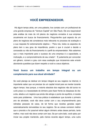 ABC-COMMERCE: O ABC do E-COMMERCE                             www.abc-commerce.com.br
_____________________________________________________________________________________




                     VOCÊ EMPREENDEDOR.

 Há algum tempo atrás, em uma palestra, tive contato com um profissional de
uma grande empresa de “Venture Capital” em São Paulo. Ele era responsável
pela análise de mais de mil planos de negócios enviados à sua empresa
anualmente em busca de financiamento. Perguntei-lhe qual aspecto de um
plano de negócios ele considerava mais relevante no processo de avaliação e
a sua resposta foi extremamente objetiva – “Para nós, todos os aspectos do
plano tem o seu grau de importância, porém o que é crucial e decide a
concessão ou não do financiamento é o perfil do empreendedor. Nós sabemos
que o mais importante para o sucesso de uma empresa é a capacidade, a
motivação, e o comprometimento de seu criador”. É justamente por concordar
em gênero, número e grau com essa avaliação que iniciaremos este e-book
abordando questões que dizem respeito a você e a seus objetivos.


Você     busca      um      trabalho      em     tempo       integral     ou    um
complemento para sua atual atividade?


Se você planeja se dedicar em tempo integral ao seu negócio na Internet, é
importante saber que vai precisar de um capital inicial para se manter durante
algum tempo. Isso porque, a maioria absoluta dos negócios não dá lucros no
curto prazo e a necessidade de dinheiro para fazer frente às despesas do dia-
a-dia, aliada a um negócio que ainda não atingiu o ponto de equilíbrio, é receita
certa para problemas. Uma boa prática é estabelecer que durante o primeiro
ano de atividade, você não deve contar com o seu empreendimento para
retiradas pessoais de caixa, de tal forma que receitas geradas sejam
automaticamente reinvestidas no seu negócio. Se as coisas correrem melhor
que o previsto e for possível retirar algum dinheiro antes desse período, tanto
melhor, mas você não deve contar com isso. Se por outro lado, você optou por
iniciar seu projeto mantendo, pelo menos durante algum tempo, uma outra



                                      -5-
 