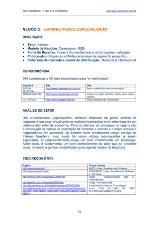 ABC-COMMERCE: O ABC do E-COMMERCE                                                      www.abc-commerce.com.br
_____________________________________________________________________________________




NEGÓCIO: E-MARKETPLACE ESPECIALIZADO
DESCRIÇÃO:

•    Setor: Internet
•    Modelo de Negócio: Corretagem - B2B
•    Fonte de Receitas: Taxas e Comissões sobre as transações realizadas
•    Público-alvo: Pequenas e Médias empresas de segmento específico.
•    Cobertura de mercado e canais de distribuição: Nacional e internacional


CONCORRÊNCIA:

544 ocorrências e 43 sites encontrados para “e-marketplace”

Empresa                 Site                                          Obs
BOLSA                   http://www.bolsatelecom.com.br/               Setor material de telecomunicação.
TELECOM
TRADEHUNTER             http://www.chemhunter.com.br                  Iniciou no setor químico, abriu para outros
                                                                      setores
COTAFACIL               http://www.cotafacil.com.br/                  Setor materiais de construção.



ANÁLISE DO SETOR:

Um e-marketplace especializado, também chamado de portal vertical de
negócios é um local virtual onde se realizam transações entre empresas de um
determinado setor da economia. Para os clientes, as principais vantagens são
a diminuição de custos na realização de compras e vendas e o maior acesso a
negociadores em potencial. Já existem bons prestadores desse serviço na
Internet brasileira, mas ainda há vários nichos interessantes a serem
explorados. O empreendimento exige um bom investimento em tecnologia.
Além disso, é fundamental um bom conhecimento do setor que se pretende
atuar, de modo a ganhar credibilidade como agente indutor de negócios.


ENDEREÇOS ÚTEIS:

Página                                                                  O que contém
http://www.abes.org.br/                                                 ABES – Ass. Brasileira de Software.
http://www.assespro.org.br/                                             ASSESPRO – Ass. Brasileira de Software
                                                                        e Serviços.
http://www.sit.com.br/SeparataECO0046.htm                               Artigo    -   Características   dos   e-
                                                                        marketplaces.
http://www.sit.com.br/SeparataNET045.htm                                Artigo - mercado B2B.
http://idgnow.terra.com.br/idgnow/ecommerce/2000/07/0044                Lançamento de portal Cias aéreas
http://www.livrariacultura.com.br/scripts/cultura/resenha/resenha.a     Livro:    THE    FUTURE       OF    THE
sp?nitem=193504&sid=0185652265917653228979360&k5=C8360                  ELETRONIC MARKETPLACE
29&uid=




                                                          59
 