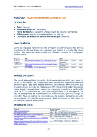 ABC-COMMERCE: O ABC do E-COMMERCE                                                     www.abc-commerce.com.br
_____________________________________________________________________________________




NEGÓCIO: REVENDA HOSPEDAGEM DE SITES
DESCRIÇÃO:

•    Setor: Internet.
•    Modelo de Negócio: Corretagem.
•    Fonte de Receitas: Margem na hospedagem de sites nos servidores.
•    Público-alvo: pequenos empreendedores na Internet.
•    Cobertura de mercado e canais de distribuição: Nacional.


CONCORRÊNCIA:

Como as empresas normalmente não divulgam essa terceirização fica difícil o
levantamento da quantidade de empresas que fazem a revenda. Na tabela
abaixo, três exemplos de empresas que oferecem revenda de hospedagem
para terceiros.

Empresa            Site                                                        Obs
STUDIO             http://www.studioserver.com.br/revenda_ser.php              Disponibiliza   serviço    para
SERVER                                                                         revenda.
HOSTMIDIA          http://www.hostmidia.com.br/members.php?page=               Disponibiliza   serviço    para
                   svwindows                                                   revenda.
NT10               http://www.nt10.com.br/revenda/                             Disponibiliza   serviço    para
                                                                               revenda.



ANÁLISE DO SETOR:

São registrados no Brasil cerca de 18 mil novos domínios todo mês, segundo
dados do REGISTRO.BR, organização responsável pelo registro de domínios
em nosso país. Boa parte desses domínios, será utilizada em novos sites que
precisam de um provedor de hospedagem. Um nicho de mercado interessante
nessa área é o aluguel de um espaço em um grande provedor e a sub-locação
para 10, 20 ou mais domínios, com uma margem de lucro. A vantagem é que
não há necessidade de investimentos em infra-estrutura, que fica a cargo do
provedor. Atua-se apenas na intermediação da locação, agregando-se valor
para o cliente por meio de serviços como: desenvolvimento do site, apoio na
implantação, suporte, entre outros.

ENDEREÇOS ÚTEIS:

Página                                                           O que contém
http://www.abranet.com.br/                                       ABRANET – Ass. Brás. Provedores de Acesso.
http://www.anpi.org.br/                                          ANPI – Ass. dos Provedores de Internet.
http://www.conectweb.brs.com.br/faqrevenda.html                  Site - Explicação do sistema de revendas.
http://www.mco2.com.br/revenda.asp                               Site - Orientação sobre o sistema.
http://infoexame.abril.uol.com.br/aberto/infonews/102002/0       Artigo – Quantidade de provedores no Brasil.
2102002-12.shl
http://www.livrariacultura.com.br/scripts/cultura/resenha/res    Livro: STRATEGIES FOR WEB HOSTING
enha.asp?nitem=610616&sid=0185652265917653228979
360&k5=E0D8394&uid=



                                                            60
 