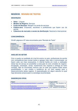 ABC-COMMERCE: O ABC do E-COMMERCE                                                    www.abc-commerce.com.br
_____________________________________________________________________________________




NEGÓCIO: REVISÃO DE TEXTOS
DESCRIÇÃO:

•    Setor: Línguas
•    Modelo de Negócio: Serviços
•    Fonte de Receitas: Margem na venda de serviços
•    Público-alvo: Empresas, escritores e profissionais que fazem uso da
     escrita.
•    Cobertura de mercado e canais de distribuição: Nacional e internacional.


CONCORRÊNCIA:

30.461 páginas e 87 sites encontrados para “Revisão de Texto”

Empresa                    Site                                                  Obs
PONTO FINAL                http://www.pontofinal.inf.br/servicos.htm             Revisão de textos e outros
ESCRITA ON-LINE            http://www.escritaonline.com.br/textos.html           Revisão de textos e outros
REDIGINDO                  http://www.redigindo.pro.br/                          Revisão de textos e outros
REGINA CÉLIA               http://ailecaniger.sites.uol.com.br/index.htm         Site pessoais - revisora



ANÁLISE DO SETOR:

Com a queda na qualidade do nível do ensino no país, profissionais da escrita
com competência para revisar textos e agregar mais valor à comunicação, se
fazem cada vez mais necessários. A internet facilita em muito a realização
desse tipo de serviço ao possibilitar a execução do ciclo completo do negócio:
divulgação, orientação, venda, recebimento dos originais e entrega do texto
revisado. Não foi encontrado nenhum site na rede que explore todas essas
possibilidades, o que mostra a existência de um bom espaço para o
desenvolvimento desse negócio. A especialização em algum assunto no qual
haja demanda comprovada é a estratégia recomendada.


ENDEREÇOS ÚTEIS:

Página                                                                           O que contém
http://www.letras.ufrj.br/abralin/ingles/boletim/boletim21_tema36.html           ABRALIN – Ass. Brasileira. de
                                                                                 Lingüística
http://www.correiocidadania.com.br/ed238/cultura2.htm                            Artigo – Profissão de revisor
http://www.livrariacultura.com.br/scripts/cultura/resenha/resenha.asp?nitem=39   Livro: MANUAL DO REVISOR
3168&sid=0185652265917653228979360&k5=39FE0B0C&uid=




                                                           62
 