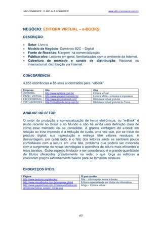 ABC-COMMERCE: O ABC do E-COMMERCE                                                www.abc-commerce.com.br
_____________________________________________________________________________________




NEGÓCIO: EDITORA VIRTUAL – e-BOOKS
DESCRIÇÃO:

•   Setor: Livro:s
•   Modelo de Negócio: Comércio B2C – Digital
•   Fonte de Receitas: Margem na comercialização
•   Público-alvo: Leitores em geral, familiarizados com o ambiente da Internet.
•   Cobertura de mercado e canais de distribuição: Nacional ou
    internacional, distribuição via Internet.


CONCORRÊNCIA:

4.855 ocorrências e 85 sites encontrados para “eBook”

Empresa             Site                                           Obs
iEDITORA            http://www.ieditora.com.br/                    Editora Virtual
PAPEL VIRTUAL       http://www.papelvirtual.com.br/                Editora Mista – e-books e impressos
EBOOKSBRASIL        http://www.ebooksbrasil.com/                   Biblioteca virtual gratuita
VIRTUALBOOKS        http://virtualbooks.terra.com.br/              Biblioteca virtual gratuita do Terra.



ANÁLISE DO SETOR:

O setor de produção e comercialização de livros eletrônicos, ou “e-Book” é
muito recente no Brasil e no Mundo e não há ainda uma definição clara de
como esse mercado vai se consolidar. A grande vantagem do e-book em
relação ao livro impresso é a redução de custo, uma vez que, por se tratar de
produto digital, sua reprodução e entrega têm valores residuais. A
desvantagem, por outro lado, é o fato dos leitores ainda se sentirem pouco
confortáveis com a leitura em uma tela, problema que poderá ser minorado
com o surgimento de novas tecnologias e aparelhos de leitura mais eficientes e
mais baratos. Outro aspecto limitador a ser considerado é a grande quantidade
de títulos oferecidos gratuitamente na rede, o que força as editoras a
colocarem preços extremamente baixos para se tornarem atrativas.


ENDEREÇOS ÚTEIS:

Página                                                  O que contém
http://www.teotonio.org/ebooks/                         Site - informações sobre e-books
http://www.visualbooks.com.br/empresa.phtml             Editora especializada em títulos de informática.
http://www.papelvirtual.com.br/sitenovo/institucion     Artigo - Editora virtual
al/noticias/noticia_estado_minas.asp




                                                        65
 