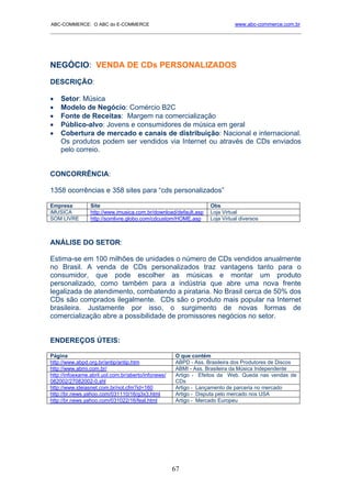 ABC-COMMERCE: O ABC do E-COMMERCE                                           www.abc-commerce.com.br
_____________________________________________________________________________________




NEGÓCIO: VENDA DE CDs PERSONALIZADOS
DESCRIÇÃO:

•   Setor: Música
•   Modelo de Negócio: Comércio B2C
•   Fonte de Receitas: Margem na comercialização
•   Público-alvo: Jovens e consumidores de música em geral
•   Cobertura de mercado e canais de distribuição: Nacional e internacional.
    Os produtos podem ser vendidos via Internet ou através de CDs enviados
    pelo correio.


CONCORRÊNCIA:

1358 ocorrências e 358 sites para “cds personalizados”

Empresa          Site                                             Obs
iMUSICA          http://www.imusica.com.br/download/default.asp   Loja Virtual
SOM LIVRE        http://somlivre.globo.com/cdcustom/HOME.asp      Loja Virtual diversos



ANÁLISE DO SETOR:

Estima-se em 100 milhões de unidades o número de CDs vendidos anualmente
no Brasil. A venda de CDs personalizados traz vantagens tanto para o
consumidor, que pode escolher as músicas e montar um produto
personalizado, como também para a indústria que abre uma nova frente
legalizada de atendimento, combatendo a pirataria. No Brasil cerca de 50% dos
CDs são comprados ilegalmente. CDs são o produto mais popular na Internet
brasileira. Justamente por isso, o surgimento de novas formas de
comercialização abre a possibilidade de promissores negócios no setor.


ENDEREÇOS ÚTEIS:

Página                                               O que contém
http://www.abpd.org.br/antip/antip.htm               ABPD - Ass. Brasileira dos Produtores de Discos
http://www.abmi.com.br/                              ABMI - Ass. Brasileira da Música Independente
http://infoexame.abril.uol.com.br/aberto/infonews/   Artigo - Efeitos da Web. Queda nas vendas de
082002/27082002-0.shl                                CDs
http://www.ideiasnet.com.br/not.cfm?id=160           Artigo - Lançamento de parceria no mercado
http://br.news.yahoo.com/031110/16/g3x3.html         Artigo - Disputa pelo mercado nos USA
http://br.news.yahoo.com/031022/16/feal.html         Artigo - Mercado Europeu




                                                     67
 
