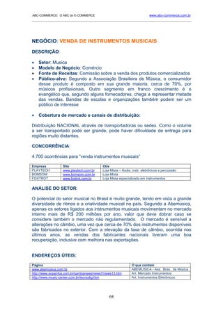 ABC-COMMERCE: O ABC do E-COMMERCE                                       www.abc-commerce.com.br
_____________________________________________________________________________________




NEGÓCIO: VENDA DE INSTRUMENTOS MUSICAIS
DESCRIÇÃO:

•   Setor: Musica
•   Modelo de Negócio: Comércio
•   Fonte de Receitas: Comissão sobre a venda dos produtos comercializados
•   Público-alvo: Segundo a Associação Brasileira de Música, o consumidor
    desse produto é composto em sua grande maioria, cerca de 70%, por
    músicos profissionais. Outro segmento em franco crescimento é o
    evangélico que, segundo alguns fornecedores, chega a representar metade
    das vendas. Bandas de escolas e organizações também podem ser um
    público de interesse

•   Cobertura de mercado e canais de distribuição:

Distribuição NACIONAL através de transportadoras ou sedex. Como o volume
a ser transportado pode ser grande, pode haver dificuldade de entrega para
regiões muito distantes.

CONCORRÊNCIA:

4.700 ocorrências para “venda instrumentos musicais”

Empresa          Site                    Obs
PLAYTECH         www.playtech.com.br     Loja Mista – Áudio, instr. eletrônicos e percussão
BOMSOM           www.bomsom.com.br       Loja Mista
FOXTROT          www.foxtrot.com.br      Loja Mista especializada em instrumentos


ANÁLISE DO SETOR:

O potencial do setor musical no Brasil é muito grande, tendo em vista a grande
diversidade de ritmos e a criatividade musical no país. Segundo a Abemúsica,
apenas os setores ligados aos instrumentos musicais movimentam no mercado
interno mais de R$ 200 milhões por ano, valor que deve dobrar caso se
considere também o mercado não regulamentado. O mercado é sensível a
alterações no câmbio, uma vez que cerca de 70% dos instrumentos disponíveis
são fabricados no exterior. Com a elevação da taxa de câmbio, ocorrida nos
últimos anos, as vendas dos fabricantes nacionais tiveram uma boa
recuperação, inclusive com melhora nas exportações.


ENDEREÇOS ÚTEIS:

Página                                                      O que contém
www.abemúsica.com.br                                        ABEMUSICA - Ass. Bras. de Música
http://www.sosamba.com.br/sambanews/news7/news13.htm        Art. Mercado Instrumentos
http://www.music-center.com.br/tecnodig.htm                 Art. Instrumentos Eletrônicos




                                             68
 