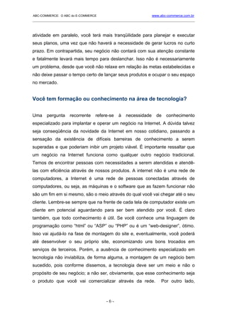 ABC-COMMERCE: O ABC do E-COMMERCE                              www.abc-commerce.com.br
_____________________________________________________________________________________



atividade em paralelo, você terá mais tranqüilidade para planejar e executar
seus planos, uma vez que não haverá a necessidade de gerar lucros no curto
prazo. Em contrapartida, seu negócio não contará com sua atenção constante
e fatalmente levará mais tempo para deslanchar. Isso não é necessariamente
um problema, desde que você não relaxe em relação às metas estabelecidas e
não deixe passar o tempo certo de lançar seus produtos e ocupar o seu espaço
no mercado.


Você tem formação ou conhecimento na área de tecnologia?


Uma    pergunta    recorrente    refere-se   à   necessidade     de   conhecimento
especializado para implantar e operar um negócio na Internet. A dúvida talvez
seja conseqüência da novidade da Internet em nosso cotidiano, passando a
sensação da existência de difíceis barreiras de conhecimento a serem
superadas e que poderiam inibir um projeto viável. É importante ressaltar que
um negócio na Internet funciona como qualquer outro negócio tradicional.
Temos de encontrar pessoas com necessidades a serem atendidas e atendê-
las com eficiência através de nossos produtos. A internet não é uma rede de
computadores, a Internet é uma rede de pessoas conectadas através de
computadores, ou seja, as máquinas e o software que as fazem funcionar não
são um fim em si mesmo, são o meio através do qual você vai chegar até o seu
cliente. Lembre-se sempre que na frente de cada tela de computador existe um
cliente em potencial aguardando para ser bem atendido por você. É claro
também, que todo conhecimento é útil. Se você conhece uma linguagem de
programação como “html” ou “ASP” ou “PHP” ou é um “web-designer”, ótimo.
Isso vai ajudá-lo na fase de montagem do site e, eventualmente, você poderá
até desenvolver o seu próprio site, economizando uns bons trocados em
serviços de terceiros. Porém, a ausência de conhecimento especializado em
tecnologia não inviabiliza, de forma alguma, a montagem de um negócio bem
sucedido, pois conforme dissemos, a tecnologia deve ser um meio e não o
propósito de seu negócio; a não ser, obviamente, que esse conhecimento seja
o produto que você vai comercializar através da rede.               Por outro lado,



                                      -6-
 