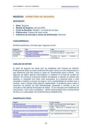 ABC-COMMERCE: O ABC do E-COMMERCE                                                    www.abc-commerce.com.br
_____________________________________________________________________________________




NEGÓCIO: CORRETORA DE SEGUROS
DESCRIÇÃO:

•    Setor: Seguros.
•    Modelo de Negócio: Serviços B2C.
•    Fonte de Receitas: Margem na venda de serviços.
•    Público-alvo: Classes de maior renda
•    Cobertura de mercado e canais de distribuição: Nacional


CONCORRÊNCIA:

69.639 ocorrências e 23 sites para “seguros on-line”

Empresa               Site                                           Obs
VIRTUALSEG            http://www.virtualseg.com.br/                  Corretora de seguros
CITYBANK              https://home.citidirect-                       Corretora de seguros – venda on-line
SEGUROS               br.citibank.com/servlet/SvCtSgIndexJ/
VICOR                 http://www.vicor.com.br/                       Corretora de seguros – conteúdo e
                                                                     informações.



ANÁLISE DO SETOR:

O setor de seguros em geral vem se instalando com firmeza na Internet.
Praticamente todas as boas corretoras têm pelo menos um site institucional e o
que diferencia uma das outras é o grau de “terceirização para o cliente”. Em
algumas se obtém apenas informações e o telefone ou e-mail de contato do
corretor, em outras já é possível realizar simulações e calcular os valores das
apólices, e naquelas com sites mais avançados, já é possível fazer o ciclo
completo e realizar a compra do seguro, com a possibilidade de contato com o
corretor, caso o cliente tenha alguma necessidade. A tendência para o setor é
caminhar na direção da total interatividade, passando o corretor a ser um
consultor e não apenas fornecedor de dados. É um mercado com tendência de
crescimento, mas muito competitivo, sendo recomendável bom conhecimento
da área ou a associação com profissionais já estabelecidos.


ENDEREÇOS ÚTEIS:

Página                                                              O que contém
http://www.aida.org.br/                                             AIDA – Ass Internacional Direito Seguro.
http://www.seguromoderno.com.br/35/art35_18.htm                     Artigo - Seguro moderno.
http://www.seguromoderno.com.br/35/rep35_15.htm                     Artigo - Internet já é realidade para os
                                                                    seguros.
http://infoexame.abril.uol.com.br/aberto/infonews/062001/22062      Artigo - Lançamento empresa de seguros.
001-4.shl
http://www.livrariacultura.com.br/scripts/cultura/resenha/resenha   Livro: MARKETING DE SEGUROS
.asp?nitem=699182&sid=0185652265917653228979360&k5=3
16C1E22&uid=




                                                           69
 