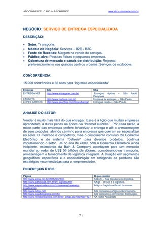 ABC-COMMERCE: O ABC do E-COMMERCE                                            www.abc-commerce.com.br
_____________________________________________________________________________________




NEGÓCIO: SERVIÇO DE ENTREGA ESPECIALIZADA
DESCRIÇÃO:

•   Setor: Transporte.
•   Modelo de Negócio: Serviços – B2B / B2C.
•   Fonte de Receitas: Margem na venda de serviços.
•   Público-alvo: Pessoas físicas e pequenas empresas.
•   Cobertura de mercado e canais de distribuição: Regional,
    preferencialmente nos grandes centros urbanos. Serviços de motoboys.


CONCORRÊNCIA:

15.000 ocorrências e 66 sites para “logística especializada”

Empresa              Site                                       Obs
ENTREGA NET          http://www.entreganet.com.br/              Entregas rápidas – São Paulo
                                                                Campinas
FAXBOYS              http://www.faxboys.com.br/                 Empresa de entregas – São Paulo.
LOPES BARROS         http://www.geocities.com/rlopesbarros/     Entregas rápidas – São Paulo.



ANÁLISE DO SETOR:

Vender é muito mais fácil do que entregar. Essa é a lição que muitas empresas
aprenderam a duras penas na época da “Internet eufórica”. Por essa razão, a
maior parte das empresas prefere terceirizar a entrega e até a armazenagem
de seus produtos, abrindo caminho para empresas que queiram se especializar
no setor. O mercado é competitivo, mas o crescimento contínuo do Comércio
Eletrônico e do sistema “delivery” para diversos produtos, continua
impulsionando o setor. Já no ano de 2000, com o Comércio Eletrônico ainda
incipiente, estimativas da Bain & Company apontavam para um mercado
mundial ao redor de US$ 56 bilhões de dólares, considerando-se transporte,
armazenagem e fornecimento de logística integrada. A atuação em segmentos
geográficos específicos e a especialização em categorias de produtos são
estratégias recomendadas para o empreendedor.

ENDEREÇOS ÚTEIS:

Página                                                          O que contém
http://www.aslog.org.br/08042002.htm                            ASLOG – Ass Brasileira de logística.
http://www.admbrasil.com.br/art_logistica.htm                   Artigo – O foco é a logística.
http://www.wayamadeus.com.br/newsway/newsway-                   Artigo – Logística é fazer ou morrer.
logistica.htm
http://www.cvlog.net/                                           Site conteúdo e artigos sobre logística.
http://www.guiadelogistica.com.br/                              Site conteúdo e-commerce/ distribuição.
http://www.revistanegocios.com.br/ler_artigo.asp?idartigo=127   Art. Setor Atacadista




                                                     71
 
