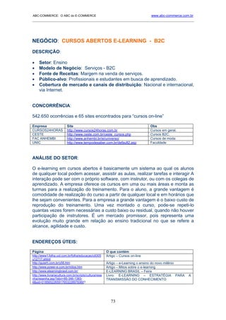 ABC-COMMERCE: O ABC do E-COMMERCE                                                  www.abc-commerce.com.br
_____________________________________________________________________________________




NEGÓCIO: CURSOS ABERTOS E-LEARNING - B2C
DESCRIÇÃO:

•    Setor: Ensino
•    Modelo de Negócio: Serviços - B2C
•    Fonte de Receitas: Margem na venda de serviços.
•    Público-alvo: Profissionais e estudantes em busca de aprendizado.
•    Cobertura de mercado e canais de distribuição: Nacional e internacional,
     via Internet.


CONCORRÊNCIA:

542.650 ocorrências e 65 sites encontrados para “cursos on-line”

Empresa                   Site                                                     Obs
CURSOS24HORAS             http://www.cursos24horas.com.br                          Cursos em geral.
CESTE                     http://www.ceste.com.br/ceste_cursos.php                 Cursos B2C.
FAC ANHEMBI               http://www.anhembi.br/ei/universo/                       Cursos de moda
UNIC                      http://www.tempodesaber.com.br/default2.asp              Faculdade



ANÁLISE DO SETOR:

O e-learning em cursos abertos é basicamente um sistema ao qual os alunos
de qualquer local podem acessar, assistir as aulas, realizar tarefas e interagir A
interação pode ser com o próprio software, com instrutor, ou com os colegas de
aprendizado. A empresa oferece os cursos em uma ou mais áreas e monta as
turmas para a realização do treinamento. Para o aluno, a grande vantagem é
comodidade de realização do curso a partir de qualquer local e em horários que
lhe sejam convenientes. Para a empresa a grande vantagem é o baixo custo de
reprodução do treinamento. Uma vez montado o curso, pode-se repeti-lo
quantas vezes forem necessárias a custo baixo ou residual, quando não houver
participação de instrutores. É um mercado promissor, pois representa uma
evolução muito grande em relação ao ensino tradicional no que se refere a
alcance, agilidade e custo.


ENDEREÇOS ÚTEIS:

Página                                                   O que contém
http://www1.folha.uol.com.br/folha/educacao/ult305       Artigo – Cursos on-line
u12717.shtml
http://guiarh.com.br/y58.htm                             Artigo – e-Learning o ensino do novo milênio
http://www.power-e.com.br/mitos.htm                      Artigo – Mitos sobre o e-learning
http://www.elearningbrasil.com.br/                       E-LEARNING BRASIL – Feira
http://www.livrariacultura.com.br/scripts/cultura/rese   Livro: E-LEARNING – ESTRATÉGIA PARA            A
nha/resenha.asp?isbn=85-346-1383-                        TRANSMISSÃO DO CONHECIMENTO
4&sid=0185652265917653228979360?




                                                            73
 
