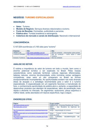 ABC-COMMERCE: O ABC do E-COMMERCE                                                  www.abc-commerce.com.br
_____________________________________________________________________________________




NEGÓCIO: TURISMO ESPECIALIZADO
DESCRIÇÃO:

•    Setor: Turismo.
•    Modelo de Negócio: Serviços diversos relacionados a turismo.
•    Fonte de Receitas: Comissões, publicidade e parcerias.
•    Público-alvo: Turistas brasileiros e estrangeiros.
•    Cobertura de mercado e canais de distribuição: Nacional e internacional


CONCORRÊNCIA:

5.157.029 ocorrências e 5.165 sites para “turismo”

Empresa                 Site                                      Obs
WEBATLAS                http://www.webatlas.com.br/               Site de conteúdo – informações sobre países.
LIVROSTURISMO           http://www.livrosdeturismo.com.br/        Site de conteúdo – livros sobre o setor
                                                                  Turismo.
Estudos Turisticos      http://www.estudosturisticos.com.br/      Site de conteúdo



ANÁLISE DO SETOR:

É notória a importância do setor de turismo em todo o mundo, bem como o
enorme potencial turístico a ser explorado no Brasil. Pelas nossas
características como extensão territorial, culturas regionais diferenciadas,
belezas naturais, enorme bio-diversidade, entre inúmeras outras vantagens
competitivas, esse setor só não prosperará no Brasil se formos
excepcionalmente incompetentes. As oportunidades existem nas mais diversas
áreas de atuação e a estratégia recomendada para o setor é o turismo
especializado. A especialização em um segmento favorece a manutenção do
foco, o conhecimento aprofundado do público-alvo e, portanto, a capacidade de
desenvolver produtos que atendam às expectativas, além da penetração mais
rápida e eficiente no mercado. Os segmentos: ecoturismo, pesca esportiva e
melhor idade, serão abordados em tópicos específicos, logo a seguir.


ENDEREÇOS ÚTEIS:

Página                                                          O que contém
http://www.embratur.gov.br/                                     EMBRATUR – Empresa Brasileira de Turismo.
http://www.abav.com.br/                                         ABAV – Ass. Brasileira de Agências de
                                                                Viagem.
http://revistaturismo.cidadeinternet.com.br/artigos/segmentac   Artigo – segmentação do turismo.
ao.html
http://infoexame.abril.uol.com.br/aberto/infonews/042001/260    Artigo – Turismo on-line brasileiro, 3 anos
42001-7.shl                                                     atrás dos EUA.
http://www.livrosdeturismo.com.br/livros_template.asp?Codig     Livro: TURISMO, SEGMENTAÇÃO DE
o_Produto=1292                                                  MERCADO.




                                                          74
 