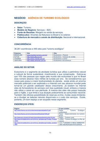 ABC-COMMERCE: O ABC do E-COMMERCE                                                 www.abc-commerce.com.br
_____________________________________________________________________________________




NEGÓCIO: AGÊNCIA DE TURISMO ECOLÓGICO
DESCRIÇÃO:

•   Setor: Turismo.
•   Modelo de Negócio: Serviços – B2C.
•   Fonte de Receitas: Margem na venda de serviços.
•   Público-alvo: Amantes da Natureza no Brasil e no exterior.
•   Cobertura de mercado e canais de distribuição: Nacional e internacional.


CONCORRÊNCIA:

36.261 ocorrências e 446 sites para “turismo ecológico”

Empresa             Site                                       Obs
BRAZILIAN           www.brazilian-turismo.com.br/              Ecoturismo – Paraná
ALTUS               http://www.altus.tur.br/                   Ecoturismo - Campos do Jordão
VIVERDE             http://www.viverde.com.br/                 Ecoturismo e outros
VENTURA             http://www.venturas.com.br/                Ecoturismo e de aventura



ANÁLISE DO SETOR:

Ecoturismo é o segmento da atividade turística que utiliza o patrimônio natural
e cultural de forma sustentável, incentivando a sua conservação. Estima-se
que 10% das pessoas que viajam pelo mundo são ecoturistas e que no Brasil
esse número alcance meio milhão de turistas por ano. Se considerarmos que
nosso país possui a maior biodiversidade do planeta, existe ainda um enorme
mercado potencial a ser explorado e a Internet com seu alcance mundial pode
tornar-se um grande catalisador desse crescimento. Já existem na Internet
sites de fornecedores de serviços com boa qualidade visual, embora a maioria
não utilize o canal em sua plenitude. A maioria dos sites não possui tradução
para o inglês, o que limita a sua atuação praticamente ao consumidor nacional.
Também não oferece possibilidade de reservas on-line, muitas vezes limitando-
se a divulgar as belezas naturais disponíveis e o custo dos serviços. Existe,
portanto, um bom espaço a ser ocupado nesse segmento.

ENDEREÇOS ÚTEIS:

Página                                                                  O que contém
http://www.finame.com.br/conhecimento/setorial/get4is10.pdf             Paper        - Turismo Ecológico
                                                                        sustentável.
http://www.finame.com.br/conhecimento/Bnset/set1008.pdf                 Paper - Desenvolvimento do turismo
                                                                        Brasil.
http://www.eco.unicamp.br/nea/rurbano/textos/downlo/rurban18.html       Paper - Turismo rural.
http://www.livrosdeturismo.com.br/livros_template.asp?Codigo_Produto    LIVRO - Turismo Ecológico no Rio de
=3101                                                                   Janeiro
http://www.livrosdeturismo.com.br/livros_template.asp?codigo_produto=   Livro: TURISMO E MEIO AMBIENTE
1893                                                                    UMA ABORDAGEM INTEGRADA




                                                        75
 