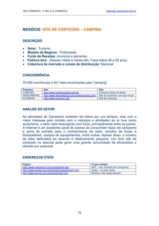 ABC-COMMERCE: O ABC do E-COMMERCE                                    www.abc-commerce.com.br
_____________________________________________________________________________________




NEGÓCIO: SITE DE CONTEÚDO – CAMPING

DESCRIÇÃO:

•   Setor: Turismo.
•   Modelo de Negócio: Publicidade.
•   Fonte de Receitas: Anúncios e parcerias.
•   Público-alvo: Classes média e média alta. Faixa etária 36 a 50 anos.
•   Cobertura de mercado e canais de distribuição: Nacional


CONCORRÊNCIA:

70.556 ocorrências e 421 sites encontradas para “camping”

Empresa         Site                                          Obs
CAMPING         http://www.campingclube.com.br/               Camping Clube do Brasil.
WEBCAMPING      http://www.webcamping.com.br/webcamping.htm   Site de conteúdo com loja virtual
ACAMPAR         http://www.acampar.net/                       Site de conteúdo



ANÁLISE DO SETOR:

As atividades de Campismo andaram em baixa por uns tempos, mas com o
maior interesse pelo contato com a natureza e atividades ao ar livre como
ecoturismo, o setor está ressurgindo com força, principalmente entre os jovens.
A Internet é um excelente canal de acesso ao consumidor típico do campismo
e porta de entrada para o conhecimento do setor, escolha de locais e
fornecedores, compra de equipamentos, entre outras. Apesar disso, o número
de sites dedicados ao assunto é relativamente pequeno. Um bom site de
conteúdo no assunto pode gerar uma grande comunidade de aficionados e
clientes em potencial.


ENDEREÇOS ÚTEIS:

Página                                                 O que contém
http://www.campismo.com.br/asp/index.asp               APC – Ass. Paulista de Campismo.
http://www.acamp.com.br/Acamp/CampismoLET.cfm          Artigo – A onda verde.
http://www.acamp.com.br/acamp/main.cfm                 Revisa e Site especializado




                                            78
 