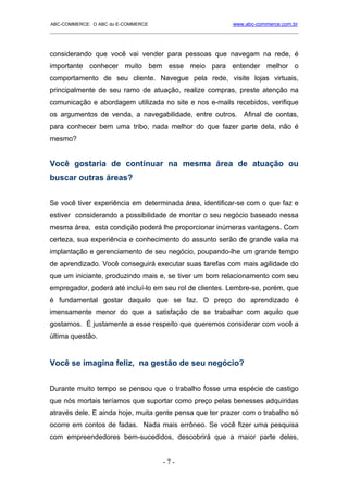 ABC-COMMERCE: O ABC do E-COMMERCE                             www.abc-commerce.com.br
_____________________________________________________________________________________



considerando que você vai vender para pessoas que navegam na rede, é
importante conhecer muito bem esse meio para entender melhor o
comportamento de seu cliente. Navegue pela rede, visite lojas virtuais,
principalmente de seu ramo de atuação, realize compras, preste atenção na
comunicação e abordagem utilizada no site e nos e-mails recebidos, verifique
os argumentos de venda, a navegabilidade, entre outros. Afinal de contas,
para conhecer bem uma tribo, nada melhor do que fazer parte dela, não é
mesmo?


Você gostaria de continuar na mesma área de atuação ou
buscar outras áreas?


Se você tiver experiência em determinada área, identificar-se com o que faz e
estiver considerando a possibilidade de montar o seu negócio baseado nessa
mesma área, esta condição poderá lhe proporcionar inúmeras vantagens. Com
certeza, sua experiência e conhecimento do assunto serão de grande valia na
implantação e gerenciamento de seu negócio, poupando-lhe um grande tempo
de aprendizado. Você conseguirá executar suas tarefas com mais agilidade do
que um iniciante, produzindo mais e, se tiver um bom relacionamento com seu
empregador, poderá até incluí-lo em seu rol de clientes. Lembre-se, porém, que
é fundamental gostar daquilo que se faz. O preço do aprendizado é
imensamente menor do que a satisfação de se trabalhar com aquilo que
gostamos. É justamente a esse respeito que queremos considerar com você a
última questão.


Você se imagina feliz, na gestão de seu negócio?


Durante muito tempo se pensou que o trabalho fosse uma espécie de castigo
que nós mortais teríamos que suportar como preço pelas benesses adquiridas
através dele. E ainda hoje, muita gente pensa que ter prazer com o trabalho só
ocorre em contos de fadas. Nada mais errôneo. Se você fizer uma pesquisa
com empreendedores bem-sucedidos, descobrirá que a maior parte deles,


                                      -7-
 