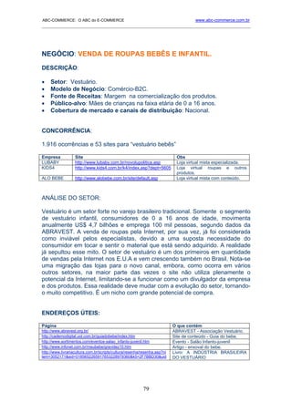 ABC-COMMERCE: O ABC do E-COMMERCE                                                   www.abc-commerce.com.br
_____________________________________________________________________________________




NEGÓCIO: VENDA DE ROUPAS BEBÊS E INFANTIL.
DESCRIÇÃO:

•    Setor: Vestuário.
•    Modelo de Negócio: Comércio-B2C.
•    Fonte de Receitas: Margem na comercialização dos produtos.
•    Público-alvo: Mães de crianças na faixa etária de 0 a 16 anos.
•    Cobertura de mercado e canais de distribuição: Nacional.


CONCORRÊNCIA:

1.916 ocorrências e 53 sites para “vestuário bebês”

Empresa            Site                                                     Obs
LUBABY             http://www.lubaby.com.br/novolupolitica.asp              Loja virtual mista especializada.
KIDS4              http://www.kids4.com.br/k4/index.asp?dept=5605           Loja virtual roupas e outros
                                                                            produtos.
ALO BEBE           http://www.alobebe.com.br/site/default.asp               Loja virtual mista com conteúdo.



ANÁLISE DO SETOR:

Vestuário é um setor forte no varejo brasileiro tradicional. Somente o segmento
de vestuário infantil, consumidores de 0 a 16 anos de idade, movimenta
anualmente US$ 4,7 bilhões e emprega 100 mil pessoas, segundo dados da
ABRAVEST. A venda de roupas pela Internet, por sua vez, já foi considerada
como inviável pelos especialistas, devido a uma suposta necessidade do
consumidor em tocar e sentir o material que está sendo adquirido. A realidade
já sepultou esse mito. O setor de vestuário é um dos primeiros em quantidade
de vendas pela Internet nos E.U.A e vem crescendo também no Brasil. Nota-se
uma migração das lojas para o novo canal, embora, como ocorra em vários
outros setores, na maior parte das vezes o site não utiliza plenamente o
potencial da Internet, limitando-se a funcionar como um divulgador da empresa
e dos produtos. Essa realidade deve mudar com a evolução do setor, tornando-
o muito competitivo. É um nicho com grande potencial de compra.


ENDEREÇOS ÚTEIS:

Página                                                                     O que contém
http://www.abravest.org.br/                                                ABRAVEST - Associação Vestuário.
http://cadernodigital.uol.com.br/guiadobebe/index.htm                      Site de conteúdo - Guia do bebe.
http://www.sortimentos.com/eventos-salao_infanto-juvenil.htm               Evento - Salão Infanto-juvenil
http://www.infonet.com.br/meubebe/gravidez10.htm                           Artigo - enxoval do bebe.
http://www.livrariacultura.com.br/scripts/cultura/resenha/resenha.asp?ni   Livro: A INDÚSTRIA BRASILEIRA
tem=3052171&sid=0185652265917653228979360&k5=2F7BBD30&uid                  DO VESTUÁRIO




                                                          79
 