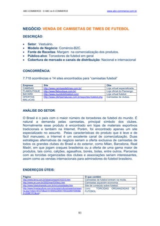 ABC-COMMERCE: O ABC do E-COMMERCE                                                   www.abc-commerce.com.br
_____________________________________________________________________________________




NEGÓCIO: VENDA DE CAMISETAS DE TIMES DE FUTEBOL
DESCRIÇÃO:

•    Setor: Vestuário.
•    Modelo de Negócio: Comércio-B2C.
•    Fonte de Receitas: Margem na comercialização dos produtos.
•    Público-alvo: Torcedores de futebol em geral
•    Cobertura de mercado e canais de distribuição: Nacional e internacional


CONCORRÊNCIA:

7.718 ocorrências e 14 sites encontrados para “camisetas futebol”

Empresa               Site                                                         Obs
CAMISAS               http://www.camisasdetimes.com.br/                            Loja virtual especializada.
FLABOUTIQUE           http://www.flaboutique.com.br/                               Loja oficial do Flamengo.
BAYARD                http://www.mundodofutebol.com/                               Loja virtual futebol
OFERTAS               http://www.ofertasmalucas.com.br/esportes-futebol.php        Camisetas de clubes.
MALUCAS



ANÁLISE DO SETOR:

O Brasil é o país com o maior número de torcedores de futebol do mundo. É
natural a demanda pelas camisetas, principal símbolo dos clubes.
Normalmente esse produto é encontrado em lojas de materiais esportivos
tradicionais e também na Internet. Porém, foi encontrado apenas um site
especializado no assunto. Pelas características do produto que é leve e de
fácil manuseio, a Internet é um excelente canal de comercialização. Duas
estratégias alternativas de negócio seriam a oferta exclusiva de camisetas de
todos os grandes clubes do Brasil e do exterior, como Milan, Barcelona, Real
Madri, em que jogam craques brasileiros ou a oferta de uma gama maior de
produtos, tais como, calções, agasalhos, bonés, bolas, entre outros. Parcerias
com as torcidas organizadas dos clubes e associações seriam interessantes,
assim como as vendas internacionais para admiradores do futebol brasileiro.


ENDEREÇOS ÚTEIS:

Página                                                            O que contém
http://www.terra.com.br/istoe/comport/143310.htm                  Camisetas de futebol entram na moda.
http://www.an.com.br/2002/mar/03/0ecc.htm                         Camisetas aquecem economia
http://www.futebolnarede.com.br/in/curiosidades.htm               Site de conteúdo sobre futebol.
http://www.livrariacultura.com.br/scripts/cultura/resenha/resen   Livro:    TORCIDAS ORGANIZADAS           DE
ha.asp?nitem=67270&sid=0185652265917653228979360&k                FUTEBOL
5=2D8E1FC&uid=




                                                           81
 