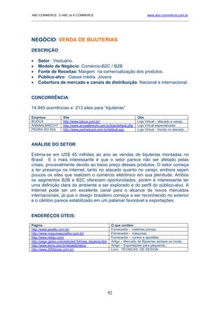 ABC-COMMERCE: O ABC do E-COMMERCE                                            www.abc-commerce.com.br
_____________________________________________________________________________________




NEGÓCIO: VENDA DE BIJUTERIAS
DESCRIÇÃO:

•   Setor: Vestuário.
•   Modelo de Negócio: Comércio-B2C / B2B
•   Fonte de Receitas: Margem na comercialização dos produtos.
•   Público-alvo: Classe média. Jovens
•   Cobertura de mercado e canais de distribuição: Nacional e internacional.


CONCORRÊNCIA:

14.945 ocorrências e 213 sites para “bijuterias”

Empresa             Site                                              Obs
BIJOUX              http://www.bijoux.com.br/                         Loja Virtual – atacado e varejo.
ANNAALBRECHT        http://www.annaalbrecht.com.br/loja/default.php   Loja Virtual especializada.
PEDRA DO SOL        http://www.pedradosol.com.br/default.asp          Loja Virtual - Venda no atacado.



ANÁLISE DO SETOR:

Estima-se em US$ 45 milhões ao ano as vendas de bijuterias montadas no
Brasil. E o mais interessante é que o setor parece não ser afetado pelas
crises, provavelmente devido ao baixo preço desses produtos. O setor começa
a ter presença na Internet, tanto no atacado quanto no varejo, embora sejam
poucos os sites que realizem o comércio eletrônico em sua plenitude. Ambos
os segmentos B2B e B2C oferecem oportunidades, porém é interessante ter
uma definição clara do ambiente a ser explorado e do perfil do público-alvo. A
Internet pode ser um excelente canal para o alcance de novos mercados
internacionais, já que o design brasileiro começa a ser reconhecido no exterior
e o câmbio parece estabilizado em um patamar favorável a exportações.


ENDEREÇOS ÚTEIS:

Página                                                O que contém
http://www.janello.com.br/                            Fornecedor - matérias primas.
http://www.maquinascoelho.com.br/                     Fornecedor - máquinas.
http://www.rebiju.com/                                Fornecedor - cursos e apostilas.
http://pegn.globo.com/edic/ed154/neg_bijuteria.htm    Artigo – Mercado de Bijuterias sempre na moda.
http://www.terra.com.br/istoedinheiro/                Artigo – Exportações para pequenos.
http://www.2000joias.com.br/                          Livro: TÉCNICAS DE DESIGN




                                                     82
 