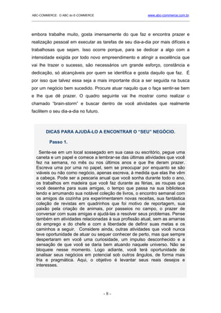 ABC-COMMERCE: O ABC do E-COMMERCE                             www.abc-commerce.com.br
_____________________________________________________________________________________



embora trabalhe muito, gosta imensamente do que faz e encontra prazer e
realização pessoal em executar as tarefas de seu dia-a-dia por mais difíceis e
trabalhosas que sejam. Isso ocorre porque, para se dedicar a algo com a
intensidade exigida por todo novo empreendimento e atingir a excelência que
vai lhe trazer o sucesso, são necessários um grande esforço, constância e
dedicação, só alcançáveis por quem se identifica e gosta daquilo que faz. É
por isso que talvez essa seja a mais importante dica a ser seguida na busca
por um negócio bem sucedido. Procure atuar naquilo que o faça sentir-se bem
e lhe que dê prazer. O quadro seguinte vai lhe mostrar como realizar o
chamado “brain-storm” e buscar dentro de você atividades que realmente
facilitem o seu dia-a-dia no futuro.



       DICAS PARA AJUDÁ-LO A ENCONTRAR O “SEU” NEGÓCIO.

         Passo 1.

    Sente-se em um local sossegado em sua casa ou escritório, pegue uma
  caneta e um papel e comece a lembrar-se das últimas atividades que você
  fez na semana, no mês ou nos últimos anos e que lhe deram prazer.
  Escreva uma por uma no papel, sem se preocupar por enquanto se são
  viáveis ou não como negócio, apenas escreva, à medida que elas lhe vêm
  a cabeça. Pode ser a pescaria anual que você sonha durante todo o ano,
  os trabalhos em madeira que você faz durante as férias, as roupas que
  você desenha para suas amigas, o tempo que passa na sua biblioteca
  lendo e arrumando sua notável coleção de livros, o encontro semanal com
  os amigos da cozinha pra experimentarem novas receitas, sua fantástica
  coleção de revistas em quadrinhos que foi motivo de reportagem, sua
  paixão pela criação de animais, por passeios no campo, o prazer de
  conversar com suas amigas e ajudá-las a resolver seus problemas. Pense
  também em atividades relacionadas à sua profissão atual, sem as amarras
  do emprego e do chefe e com a liberdade de definir suas metas e os
  caminhos a seguir. Considere ainda, outras atividades que você nunca
  teve oportunidade de atuar ou sequer conhecer de perto, mas que sempre
  despertaram em você uma curiosidade, um impulso desconhecido e a
  sensação de que você se daria bem atuando naquele universo. Não se
  bloqueie nesse momento. Logo adiante, você terá oportunidade de
  analisar seus negócios em potencial sob outros ângulos, de forma mais
  fria e pragmática. Aqui, o objetivo é levantar seus reais desejos e
  interesses.




                                       -8-
 