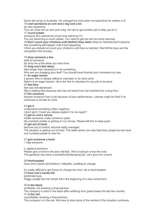 David did not go to Australia. He changed his mind when he heard that his mother is ill.
16 cost (someone) an arm and a leg cost a lot;
be very expensive.
This car costs him an arm and a leg. He has to get another job to help pay for it.
17 couch potato
someone who spends too much time watching TV.
You are becoming a couch potato. You need to get out and do some exercise.
18 Don't count your chickens until (before) they hatch (they've hatched) Don't assume
that something will happen until it has happened.
I think you should not count your chickens until they’ve hatched. Wait till the boys win the
competition this Sunday.
19 drop someone a line
write to someone
Do drop me a line when you have time.
20 drag one's feet delay;
take longer than necessary to do something.
Why are you dragging your feet? You should have finished your homework by now.
21 an eager beaver
a person who is always willing to volunteer or do extra work.
Rahim is an eager beaver. He is the first to volunteer for any job to be done.
22 feel blue
feel sad and depressed.
Rita is feeling blue because she has not heard from her boyfriend for a long time.
23 fire someone
dismiss someone from a job because of poor performance. Lokman might be fired if he
continues to be late for work.
24 get it
understand something (often negative).
I don’t get it. Could you please explain it to me again?
25 get on one's nerves
irritate someone; make someone upset.
His constant chatter is getting on my nerves. Please tell him to keep quiet.
26 get out of hand:
become out of control; become badly managed.
The situation is getting out of hand. The relief centre can only hold forty people but we have
one hundred people to care for.
27 give someone a hand
i. help someone.
ii. applaud someone
Please give a hand to the poor old lady. She is trying to cross the road.
The gardener has done a wonderful landscaping job. Let’s give him a hand.
28 Hard-headed
have one's hands full stubborn; inflexible; unwilling to change.
It’s pretty difficult to get Simon to change his mind. He is hard-headed.
29 have one's hands full
extremely busy
Peggy usually has her hands full in the beginning of a new school term.
30 in the black:
profitable; not showing a financial loss.
The company is back in the black after suffering from great losses the last two months.
31 in the red:
unprofitable; showing a financial loss.
The company is in the red. We have to stop some of the workers if the situation continues.
 