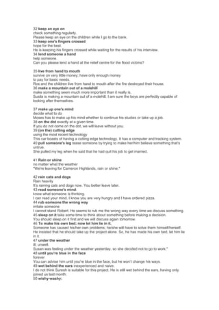32 keep an eye on
check something regularly.
Please keep an eye on the children while I go to the bank.
33 keep one's fingers crossed
hope for the best.
He is keeping his fingers crossed while waiting for the results of his interview.
34 lend someone a hand
help someone.
Can you please lend a hand at the relief centre for the flood victims?
35 live from hand to mouth
survive on very little money; have only enough money
to pay for basic needs.
Ros and the children live from hand to mouth after the fire destroyed their house.
36 make a mountain out of a molehill
make something seem much more important than it really is.
Susila is making a mountain out of a molehill. I am sure the boys are perfectly capable of
looking after themselves.
37 make up one's mind
decide what to do
Moses has to make up his mind whether to continue his studies or take up a job.
38 on the dot exactly at a given time.
If you do not come on the dot, we will leave without you.
39 (on the) cutting edge
using the most recent technology
This car boasts of having a cutting edge technology. It has a computer and tracking system.
40 pull someone's leg tease someone by trying to make her/him believe something that's
untrue.
She pulled my leg when he said that he had quit his job to get married.
41 Rain or shine
no matter what the weather
"We're leaving for Cameron Highlands, rain or shine."
42 rain cats and dogs
Rain heavily
It’s raining cats and dogs now. You better leave later.
43 read someone's mind:
know what someone is thinking.
I can read your mind. I know you are very hungry and I have ordered pizza.
44 rub someone the wrong way
irritate someone
I cannot stand Robert. He seems to rub me the wrong way every time we discuss something.
45 sleep on it take some time to think about something before making a decision.
You should sleep on it first and we will discuss again tomorrow.
46 To make his own bed; now let him lie in it.
Someone has caused his/her own problems; he/she will have to solve them himself/herself.
He insisted that he should take up the project alone. So, he has made his own bed, let him lie
in it.
47 under the weather
ill; unwell.
Susan was feeling under the weather yesterday, so she decided not to go to work."
48 until you're blue in the face
forever
You can advise him until you're blue in the face, but he won’t change his ways.
49 wet behind the ears inexperienced and naive.
I do not think Suresh is suitable for this project. He is still wet behind the ears, having only
joined us last month.
50 wishy-washy:
 
