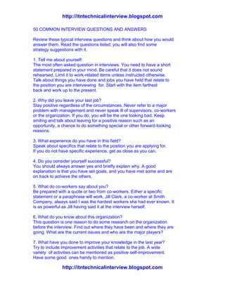 http://itntechnicalinterview.blogspot.com
http://itntechnicalinterview.blogspot.com
50 COMMON INTERVIEW QUESTIONS AND ANSWERS
Review these typical interview questions and think about how you would
answer them. Read the questions listed; you will also find some
strategy suggestions with it.
1. Tell me about yourself:
The most often asked question in interviews. You need to have a short
statement prepared in your mind. Be careful that it does not sound
rehearsed. Limit it to work-related items unless instructed otherwise.
Talk about things you have done and jobs you have held that relate to
the position you are interviewing for. Start with the item farthest
back and work up to the present.
2. Why did you leave your last job?
Stay positive regardless of the circumstances. Never refer to a major
problem with management and never speak ill of supervisors, co-workers
or the organization. If you do, you will be the one looking bad. Keep
smiling and talk about leaving for a positive reason such as an
opportunity, a chance to do something special or other forward-looking
reasons.
3. What experience do you have in this field?
Speak about specifics that relate to the position you are applying for.
If you do not have specific experience, get as close as you can.
4. Do you consider yourself successful?
You should always answer yes and briefly explain why. A good
explanation is that you have set goals, and you have met some and are
on track to achieve the others.
5. What do co-workers say about you?
Be prepared with a quote or two from co-workers. Either a specific
statement or a paraphrase will work. Jill Clark, a co-worker at Smith
Company, always said I was the hardest workers she had ever known. It
is as powerful as Jill having said it at the interview herself.
6. What do you know about this organization?
This question is one reason to do some research on the organization
before the interview. Find out where they have been and where they are
going. What are the current issues and who are the major players?
7. What have you done to improve your knowledge in the last year?
Try to include improvement activities that relate to the job. A wide
variety of activities can be mentioned as positive self-improvement.
Have some good ones handy to mention.
 