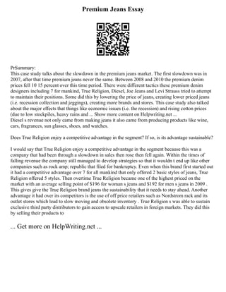 Premium Jeans Essay
PrSummary:
This case study talks about the slowdown in the premium jeans market. The first slowdown was in
2007, after that time premium jeans never the same. Between 2008 and 2010 the premium denim
prices fell 10 15 percent over this time period. There were different tactics these premium denim
designers including 7 for mankind, True Religion, Diesel, Joe Jeans and Levi Strauss tried to attempt
to maintain their positions. Some did this by lowering the price of jeans, creating lower priced jeans
(i.e. recession collection and jeggings), creating more brands and stores. This case study also talked
about the major effects that things like economic issues (i.e. the recession) and rising cotton prices
(due to low stockpiles, heavy rains and ... Show more content on Helpwriting.net ...
Diesel s revenue not only came from making jeans it also came from producing products like wine,
cars, fragrances, sun glasses, shoes, and watches.
Does True Religion enjoy a competitive advantage in the segment? If so, is its advantage sustainable?
I would say that True Religion enjoy a competitive advantage in the segment because this was a
company that had been through a slowdown in sales then rose then fell again. Within the times of
falling revenue the company still managed to develop strategies so that it wouldn t end up like other
companies such as rock amp; republic that filed for bankruptcy. Even when this brand first started out
it had a competitive advantage over 7 for all mankind that only offered 2 basic styles of jeans, True
Religion offered 5 styles. Then overtime True Religion became one of the highest priced on the
market with an average selling point of $196 for woman s jeans and $192 for men s jeans in 2009 .
This gives give the True Religion brand jeans the sustainability that it needs to stay ahead. Another
advantage it had over its competitors is the use of off price retailers such as Nordstrom rack and its
outlet stores which lead to slow moving and obsolete inventory . True Religion s was able to sustain
exclusive third party distributors to gain access to upscale retailers in foreign markets. They did this
by selling their products to
... Get more on HelpWriting.net ...
 