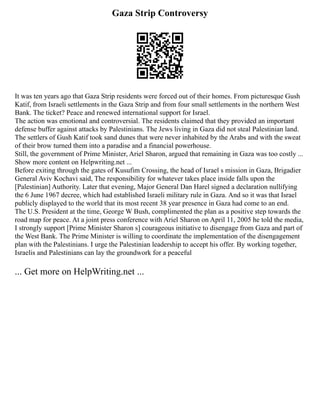 Gaza Strip Controversy
It was ten years ago that Gaza Strip residents were forced out of their homes. From picturesque Gush
Katif, from Israeli settlements in the Gaza Strip and from four small settlements in the northern West
Bank. The ticket? Peace and renewed international support for Israel.
The action was emotional and controversial. The residents claimed that they provided an important
defense buffer against attacks by Palestinians. The Jews living in Gaza did not steal Palestinian land.
The settlers of Gush Katif took sand dunes that were never inhabited by the Arabs and with the sweat
of their brow turned them into a paradise and a financial powerhouse.
Still, the government of Prime Minister, Ariel Sharon, argued that remaining in Gaza was too costly ...
Show more content on Helpwriting.net ...
Before exiting through the gates of Kusufim Crossing, the head of Israel s mission in Gaza, Brigadier
General Aviv Kochavi said, The responsibility for whatever takes place inside falls upon the
[Palestinian] Authority. Later that evening, Major General Dan Harel signed a declaration nullifying
the 6 June 1967 decree, which had established Israeli military rule in Gaza. And so it was that Israel
publicly displayed to the world that its most recent 38 year presence in Gaza had come to an end.
The U.S. President at the time, George W Bush, complimented the plan as a positive step towards the
road map for peace. At a joint press conference with Ariel Sharon on April 11, 2005 he told the media,
I strongly support [Prime Minister Sharon s] courageous initiative to disengage from Gaza and part of
the West Bank. The Prime Minister is willing to coordinate the implementation of the disengagement
plan with the Palestinians. I urge the Palestinian leadership to accept his offer. By working together,
Israelis and Palestinians can lay the groundwork for a peaceful
... Get more on HelpWriting.net ...
 
