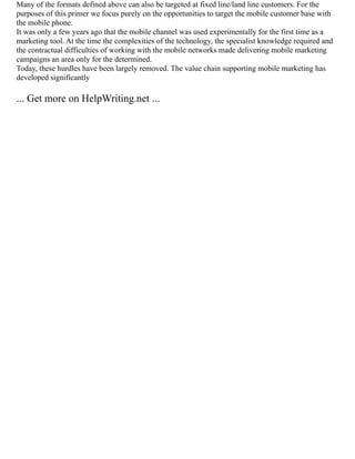 Many of the formats defined above can also be targeted at fixed line/land line customers. For the
purposes of this primer we focus purely on the opportunities to target the mobile customer base with
the mobile phone.
It was only a few years ago that the mobile channel was used experimentally for the first time as a
marketing tool. At the time the complexities of the technology, the specialist knowledge required and
the contractual difficulties of working with the mobile networks made delivering mobile marketing
campaigns an area only for the determined.
Today, these hurdles have been largely removed. The value chain supporting mobile marketing has
developed significantly
... Get more on HelpWriting.net ...
 