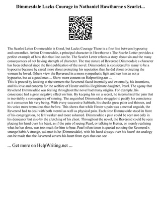 Dimmesdale Lacks Courage in Nathaniel Hawthorne s Scarlet...
The Scarlet Letter Dimmesdale is Good, but Lacks Courage There is a fine line between hypocrisy
and cowardice. Arthur Dimmesdale, a principal character in Hawthorne s The Scarlet Letter provides a
perfect example of how thin that line can be. The Scarlet Letter relates a story about sin and the many
consequences of not having strength of character. The true nature of Reverend Dimmesdale s character
has been debated since the first publication of the novel. Dimmesdale is considered by many to be a
hypocrite because he cared more about protecting his reputation than he did about protecting the
woman he loved. Others view the Reverend in a more sympathetic light and see him as not a
hypocrite, but as a good man ... Show more content on Helpwriting.net ...
This is proved by looking at the torment the Reverend faced internally and externally, his intentions,
and his love and concern for the welfare of Hester and his illegitimate daughter, Pearl. The agony that
Reverend Dimmesdale was feeling throughout the novel had many origins. For example, his
conscience had a great negative effect on him. By keeping his sin a secret, he internalized the pain that
is inevitably a consequence of sinning. The anguished Dimmesdale struggles to pacify his conscience
as it consumes his very being. With every successive Sabbath, his cheeks grew paler and thinner, and
his voice more tremulous than before. This shows that while Hester s pain was a mental anguish, the
Reverend had to deal with both mental as well as physical pain. Each time Dimmesdale stood in front
of his congregation, he felt weaker and more ashamed. Dimmesdale s pain could be seen not only in
his demeanor but also by the clutching of his chest. Throughout the novel, the Reverend could be seen
placing his hand over his heart, as if the pain of seeing Pearl, or talking to Hester, or merely realizing
what he has done, was too much for him to bear. Pearl often times is quoted noticing the Reverend s
strange habit A strange, sad man is he (Dimmesdale), with his hand always over his heart! An analogy
can be made that the Reverend covers his heart from eyes that can see
... Get more on HelpWriting.net ...
 