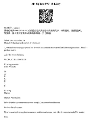 M4 Update 090415 Essay
05/04/2015 update:
请各位在周一06/04/2015 12点前把自己负责部分补充编辑完毕，如有困难，请提前告知。
暂定周一晚上澳洲东海岸6点再简单沟通一次（取消）
_
Minor case FootView 3D
Module 4: Product and market development
1, What are the strategic options for product and/or market development for the organisation? Ansoff s
product matrix
Ansoff s product matrix
PRODUCTS / SERVICES
Existing products
New Products
M
A
R
K
E
T
S
Existing
Market
Market Penetration:
Price drop for current measurement unit (UK) not mentioned in case
Product Development:
New generation(cheaper) measurement unit innovative and cost effective prototypes in UK market
New
 