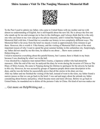 Shiro Azuma s Visit To The Nanjing Massacre Memorial Hall
To the Past I used to admire my father, who came to United States with my mother and me with
almost no understanding of English, but is still hopeful about the new life. He is always the first one
who stands up for me and courage me to face to the challenges, and I always think that he is the only
one who can listen to my view and give me advice sincerely, until I visited the Nanjing Massacre
Memorial Hall with him, I found that we consider our history in two completely different ways. The
Memorial Hall is far away from the hotel we stayed, it took us approximately forty minutes to get
there. However, this is worth it. I like history, and the visiting of Memorial Hall is one of the most
important reason of why I want to spend the great summer holiday in this unfamiliar city. Surprisingly,
my father did not stand by me this time, he talked to me about ... Show more content on
Helpwriting.net ...
I tried to memorize everything about this painful history, but I cannot, there is blank in my brain
because I was shocking by what I see in the hall.
I was shocked by a Japanese man named Shiro Azuma, a Japanese soldier who had attend the
massacre. After the end of the war, he analyzed the diary he wrote during the invasion of China as The
Diary of Shiro Azuma. He came to Nanjing during his lifetime to apologize for the atrocity he had do
to this city. However, he was accused by groups of Japanese people about some description in his
diary, and he was die before he successfully prove that all the stories in his diary are true.
After my father and me finished the visiting of the hall, instead of went to the ruins, my father found a
narrow passes so that we can go back to the hotel. I was sad and angry about the attitude my father
considering about history and policy, which became more and more obvious. Before we go back to
United States, he mandated me to delete all the pictures I take in China. His kind of nervous makes me
... Get more on HelpWriting.net ...
 