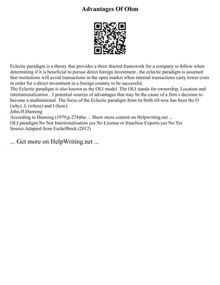 Advantages Of Obm
Eclectic paradigm is a theory that provides a three thiered framework for a company to follow when
determining if it is beneficial to pursue direct foreign investment , the eclectic paradigm is assumed
that institutions will avoid transactions in the open market when internal transactions carry lower costs
in order for a direct investment in a foreign country to be successful.
The Eclectic paradigm is also known as the OLI model .The OLI stands for ownership, Location and
internationalization , 3 potential sources of advantages that may be the cause of a firm s decision to
become a multinational. The focus of the Eclectic paradigm from its birth till now has been the O
(why) ,L (where) and I (how).
John.H.Dunning
According to Dunning (1979,p.274)the ... Show more content on Helpwriting.net ...
OLI paradigm No Not Intertionalisation yes No License or franchise Exports yes No Yes
Source:Adapted from Eschellbeck (2012)
... Get more on HelpWriting.net ...
 