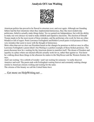 Analysis Of I Am Waiting
American politics has proved to be flawed in structure over, and over again. Although our founding
fathers had the best intentions when they implemented democracy, they like most modern day
politicians, failed to actually make things better. Yes we gained our Independence, but with the ability
to make our own choices we tend to make childish and impulsive decisions. The election of Donald
Trump stands to be the most recent of those mistakes, and the politicians who work for him are either
blinded or full of regret. Poets Lawrence Ferlinghetti and Robert Lowell paint vivid pictures of these
very mistakes that seem to recur with the thought of democracy.
More often than not we elect our President based on the changes he promises to deliver once in office.
Lawrence Ferlinghetti s poem titled I Am Waiting is a perfect example of those broken promises. The
poem discusses how he s waiting for the American dream to manifest itself. The dream of freedom and
equality in a place where our elected officials actually work for us, rather than against us. You know
he s talking about these things in the allusions he makes to the Mayflower and the Western frontier. He
says,
And I am waiting / for a rebirth of wonder / and I am waiting for someone / to really discover
America/ and wail/ The poem ends with Ferlinghetti waiting forever and constantly seeking change
similar to American citizens wishing and waiting for the same.
The citizens of this beauty we call the United States have
... Get more on HelpWriting.net ...
 
