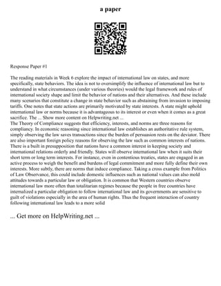 a paper
Response Paper #1
The reading materials in Week 6 explore the impact of international law on states, and more
specifically, state behaviors. The idea is not to oversimplify the influence of international law but to
understand in what circumstances (under various theories) would the legal framework and rules of
international society shape and limit the behavior of nations and their alternatives. And these include
many scenarios that constitute a change in state behavior such as abstaining from invasion to imposing
tariffs. One notes that state actions are primarily motivated by state interests. A state might uphold
international law or norms because it is advantageous to its interest or even when it comes as a great
sacrifice. The ... Show more content on Helpwriting.net ...
The Theory of Compliance suggests that efficiency, interests, and norms are three reasons for
compliancy. In economic reasoning since international law establishes an authoritative rule system,
simply observing the law saves transactions since the burden of persuasion rests on the deviator. There
are also important foreign policy reasons for observing the law such as common interests of nations.
There is a built in presupposition that nations have a common interest in keeping society and
international relations orderly and friendly. States will observe international law when it suits their
short term or long term interests. For instance, even in contentious treaties, states are engaged in an
active process to weigh the benefit and burdens of legal commitment and more fully define their own
interests. More subtly, there are norms that induce compliance. Taking a cross example from Politics
of Law Observance, this could include domestic influences such as national values can also mold
attitudes towards a particular law or obligation. It is common that Western countries observe
international law more often than totalitarian regimes because the people in free countries have
internalized a particular obligation to follow international law and its governments are sensitive to
guilt of violations especially in the area of human rights. Thus the frequent interaction of country
following international law leads to a more solid
... Get more on HelpWriting.net ...
 