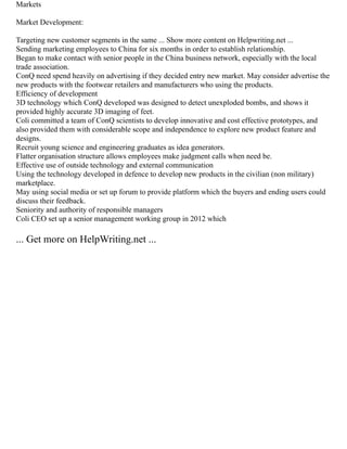 Markets
Market Development:
Targeting new customer segments in the same ... Show more content on Helpwriting.net ...
Sending marketing employees to China for six months in order to establish relationship.
Began to make contact with senior people in the China business network, especially with the local
trade association.
ConQ need spend heavily on advertising if they decided entry new market. May consider advertise the
new products with the footwear retailers and manufacturers who using the products.
Efficiency of development
3D technology which ConQ developed was designed to detect unexploded bombs, and shows it
provided highly accurate 3D imaging of feet.
Coli committed a team of ConQ scientists to develop innovative and cost effective prototypes, and
also provided them with considerable scope and independence to explore new product feature and
designs.
Recruit young science and engineering graduates as idea generators.
Flatter organisation structure allows employees make judgment calls when need be.
Effective use of outside technology and external communication
Using the technology developed in defence to develop new products in the civilian (non military)
marketplace.
May using social media or set up forum to provide platform which the buyers and ending users could
discuss their feedback.
Seniority and authority of responsible managers
Coli CEO set up a senior management working group in 2012 which
... Get more on HelpWriting.net ...
 