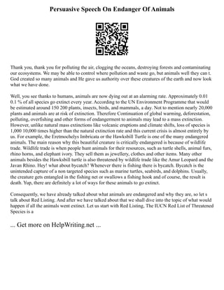 Persuasive Speech On Endanger Of Animals
Thank you, thank you for polluting the air, clogging the oceans, destroying forests and contaminating
our ecosystems. We may be able to control where pollution and waste go, but animals well they can t.
God created so many animals and He gave us authority over these creatures of the earth and now look
what we have done.
Well, you see thanks to humans, animals are now dying out at an alarming rate. Approximately 0.01
0.1 % of all species go extinct every year. According to the UN Environment Programme that would
be estimated around 150 200 plants, insects, birds, and mammals, a day. Not to mention nearly 20,000
plants and animals are at risk of extinction. Therefore Continuation of global warming, deforestation,
polluting, overfishing and other forms of endangerment to animals may lead to a mass extinction.
However, unlike natural mass extinctions like volcanic eruptions and climate shifts, loss of species is
1,000 10,000 times higher than the natural extinction rate and this current crisis is almost entirely by
us. For example, the Eretmochelys Imbricata or the Hawksbill Turtle is one of the many endangered
animals. The main reason why this beautiful creature is critically endangered is because of wildlife
trade. Wildlife trade is when people hunt animals for their resources, such as turtle shells, animal furs,
rhino horns, and elephant ivory. They sell them as jewellery, clothes and other items. Many other
animals besides the Hawksbill turtle is also threatened by wildlife trade like the Amur Leopard and the
Javan Rhino. Hey! what about bycatch? Whenever there is fishing there is bycatch. Bycatch is the
unintended capture of a non targeted species such as marine turtles, seabirds, and dolphins. Usually,
the creature gets entangled in the fishing net or swallows a fishing hook and of course, the result is
death. Yup, there are definitely a lot of ways for these animals to go extinct.
Consequently, we have already talked about what animals are endangered and why they are, so let s
talk about Red Listing. And after we have talked about that we shall dive into the topic of what would
happen if all the animals went extinct. Let us start with Red Listing, The IUCN Red List of Threatened
Species is a
... Get more on HelpWriting.net ...
 